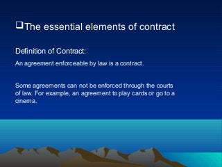 The essential elements of contract
Definition of Contract:
An agreement enforceable by law is a contract.
Some agreements can not be enforced through the courts
of law. For example, an agreement to play cards or go to a
cinema.
 