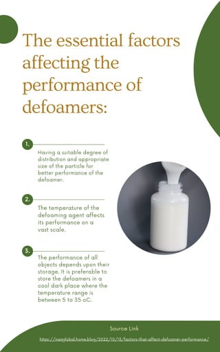 Having a suitable degree of
distribution and appropriate
size of the particle for
better performance of the
defoamer.
The performance of all
objects depends upon their
storage. It is preferable to
store the defoamers in a
cool dark place where the
temperature range is
between 5 to 35 oC.
1.
2.
3.
The temperature of the
defoaming agent affects
its performance on a
vast scale.
The essential factors
affecting the
performance of
defoamers:
https://naqglobal.home.blog/2022/10/13/factors-that-affect-defoamer-performance/
Source Link
 
