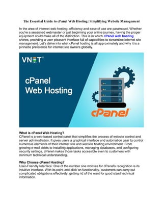 The Essential Guide to cPanel Web Hosting: Simplifying Website Management
In the area of internet web hosting, efficiency and ease of use are paramount. Whether
you're a seasoned webmaster or just beginning your online journey, having the proper
equipment could make all of the distinction. This is in which cPanel web hosting
shines, providing a user-pleasant interface full of capabilities to streamline internet site
management. Let's delve into what cPanel hosting is all approximately and why it is a
pinnacle preference for internet site owners globally.
What is cPanel Web Hosting?
CPanel is a web-based control panel that simplifies the process of website control and
server administration. It gives users a graphical interface and automation gear to control
numerous elements of their internet site and website hosting environment. From
growing e-mail debts to installing applications, managing databases, and configuring
security settings, cPanel makes those tasks accessible even to customers with
minimum technical understanding.
Why Choose cPanel Hosting?
User-Friendly Interface: One of the number one motives for cPanel's recognition is its
intuitive interface. With its point-and-click on functionality, customers can carry out
complicated obligations effectively, getting rid of the want for good sized technical
information.
 