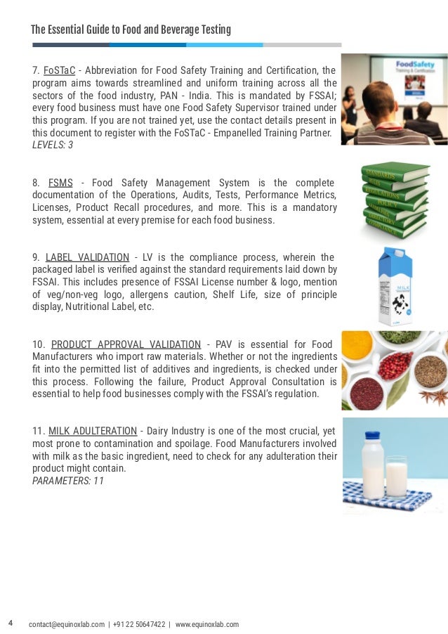 The Essential Guide to Food and Beverage Testing
7. FoSTaC - Abbreviation for Food Safety Training and Certiﬁcation, the
program aims towards streamlined and uniform training across all the
sectors of the food industry, PAN - India. This is mandated by FSSAI;
every food business must have one Food Safety Supervisor trained under
this program. If you are not trained yet, use the contact details present in
this document to register with the FoSTaC - Empanelled Training Partner.
LEVELS: 3
8. FSMS - Food Safety Management System is the complete
documentation of the Operations, Audits, Tests, Performance Metrics,
Licenses, Product Recall procedures, and more. This is a mandatory
system, essential at every premise for each food business.
9. LABEL VALIDATION - LV is the compliance process, wherein the
packaged label is veriﬁed against the standard requirements laid down by
FSSAI. This includes presence of FSSAI License number & logo, mention
of veg/non-veg logo, allergens caution, Shelf Life, size of principle
display, Nutritional Label, etc.
10. PRODUCT APPROVAL VALIDATION - PAV is essential for Food
Manufacturers who import raw materials. Whether or not the ingredients
ﬁt into the permitted list of additives and ingredients, is checked under
this process. Following the failure, Product Approval Consultation is
essential to help food businesses comply with the FSSAI’s regulation.
11. MILK ADULTERATION - Dairy Industry is one of the most crucial, yet
most prone to contamination and spoilage. Food Manufacturers involved
with milk as the basic ingredient, need to check for any adulteration their
product might contain.
PARAMETERS: 11
4 contact@equinoxlab.com | +91 22 50647422 | www.equinoxlab.com
 