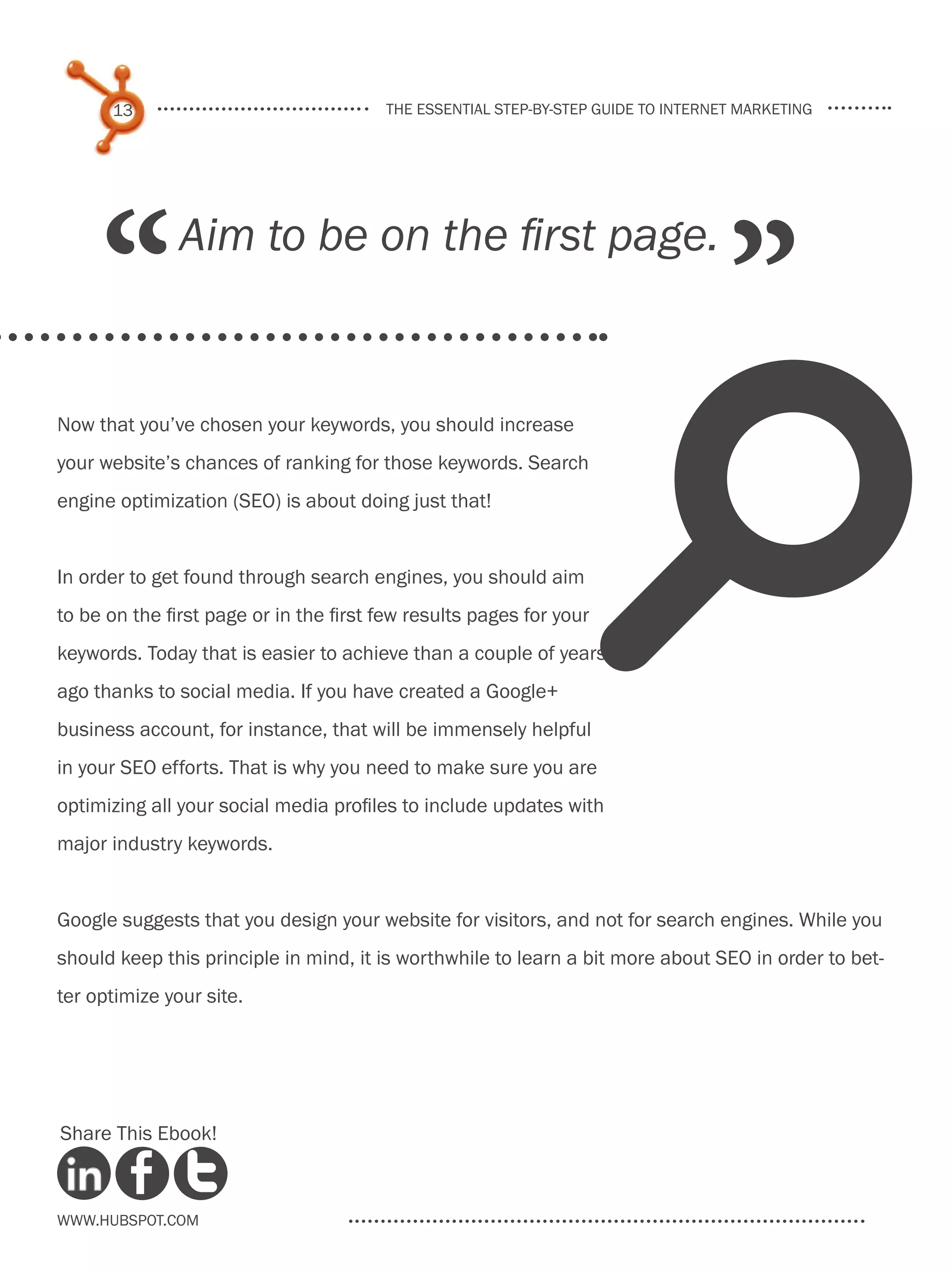 13                                the essential step-by-step guide to internet marketing




     “         Aim to be on the first page.
                                                                                   ”
                                                                     s
Now that you’ve chosen your keywords, you should increase
your website’s chances of ranking for those keywords. Search
engine optimization (SEO) is about doing just that!


In order to get found through search engines, you should aim
to be on the first page or in the first few results pages for your
keywords. Today that is easier to achieve than a couple of years
ago thanks to social media. If you have created a Google+
business account, for instance, that will be immensely helpful
in your SEO efforts. That is why you need to make sure you are
optimizing all your social media profiles to include updates with
major industry keywords.


Google suggests that you design your website for visitors, and not for search engines. While you
should keep this principle in mind, it is worthwhile to learn a bit more about SEO in order to bet-
ter optimize your site.




Share This Ebook!



www.Hubspot.com
 