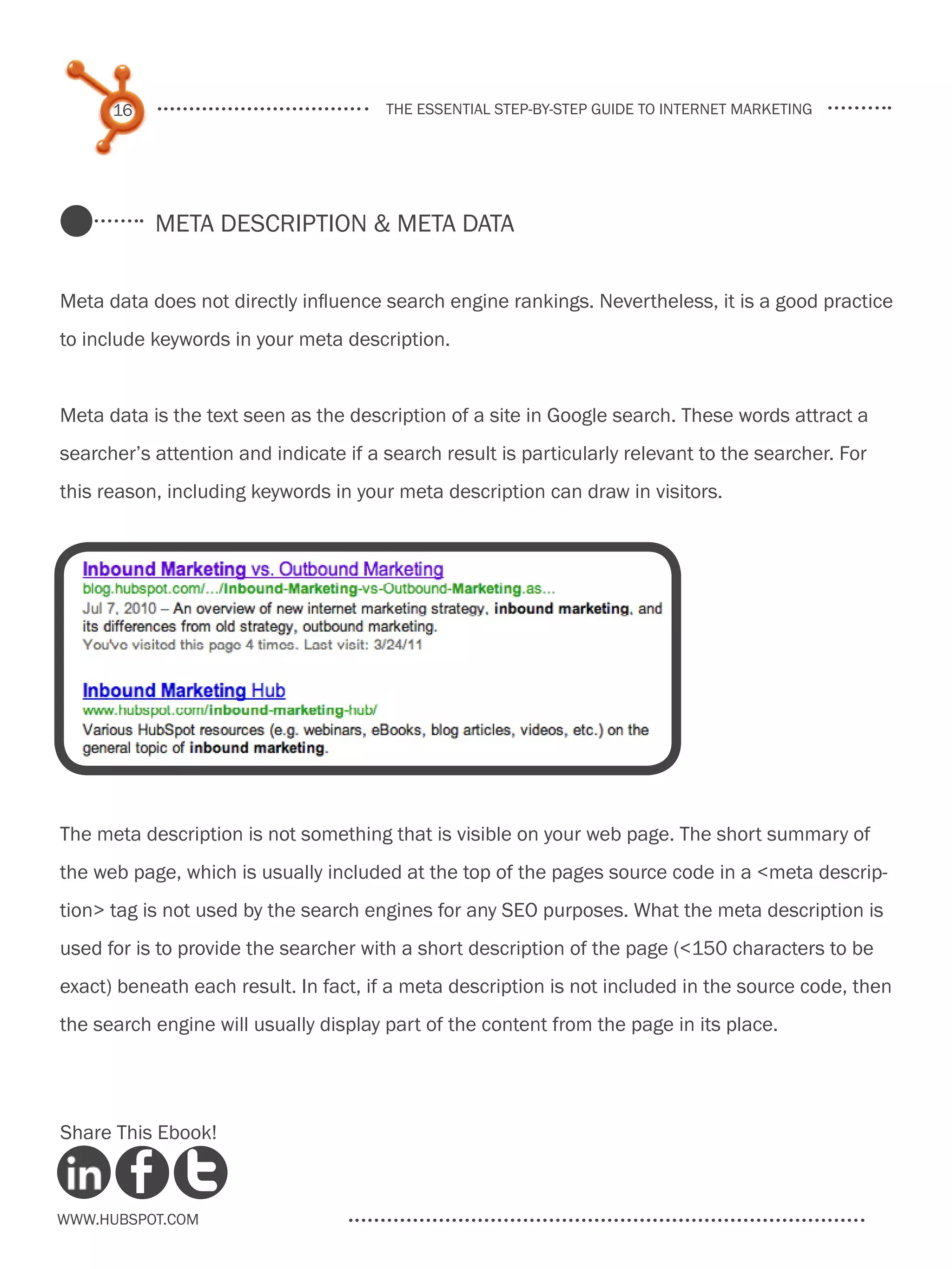 16                               the essential step-by-step guide to internet marketing




           Meta Description & meta data


Meta data does not directly influence search engine rankings. Nevertheless, it is a good practice
to include keywords in your meta description.


Meta data is the text seen as the description of a site in Google search. These words attract a
searcher’s attention and indicate if a search result is particularly relevant to the searcher. For
this reason, including keywords in your meta description can draw in visitors.




The meta description is not something that is visible on your web page. The short summary of
the web page, which is usually included at the top of the pages source code in a <meta descrip-
tion> tag is not used by the search engines for any SEO purposes. What the meta description is
used for is to provide the searcher with a short description of the page (<150 characters to be
exact) beneath each result. In fact, if a meta description is not included in the source code, then
the search engine will usually display part of the content from the page in its place.




Share This Ebook!



www.Hubspot.com
 