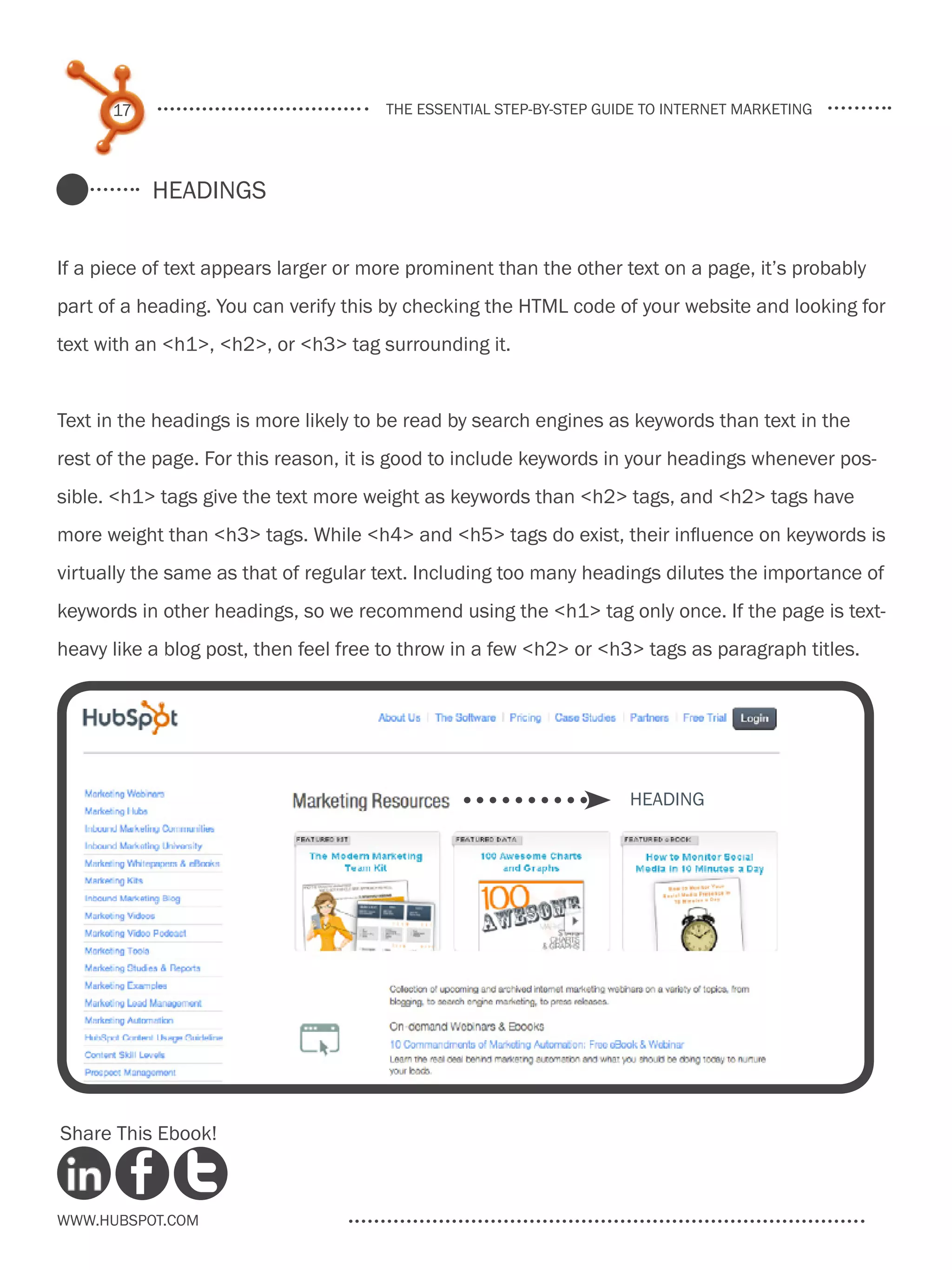 17                               the essential step-by-step guide to internet marketing




           Headings


If a piece of text appears larger or more prominent than the other text on a page, it’s probably
part of a heading. You can verify this by checking the HTML code of your website and looking for
text with an <h1>, <h2>, or <h3> tag surrounding it.


Text in the headings is more likely to be read by search engines as keywords than text in the
rest of the page. For this reason, it is good to include keywords in your headings whenever pos-
sible. <h1> tags give the text more weight as keywords than <h2> tags, and <h2> tags have
more weight than <h3> tags. While <h4> and <h5> tags do exist, their influence on keywords is
virtually the same as that of regular text. Including too many headings dilutes the importance of
keywords in other headings, so we recommend using the <h1> tag only once. If the page is text-
heavy like a blog post, then feel free to throw in a few <h2> or <h3> tags as paragraph titles.




                                                                     Heading




Share This Ebook!



www.Hubspot.com
 