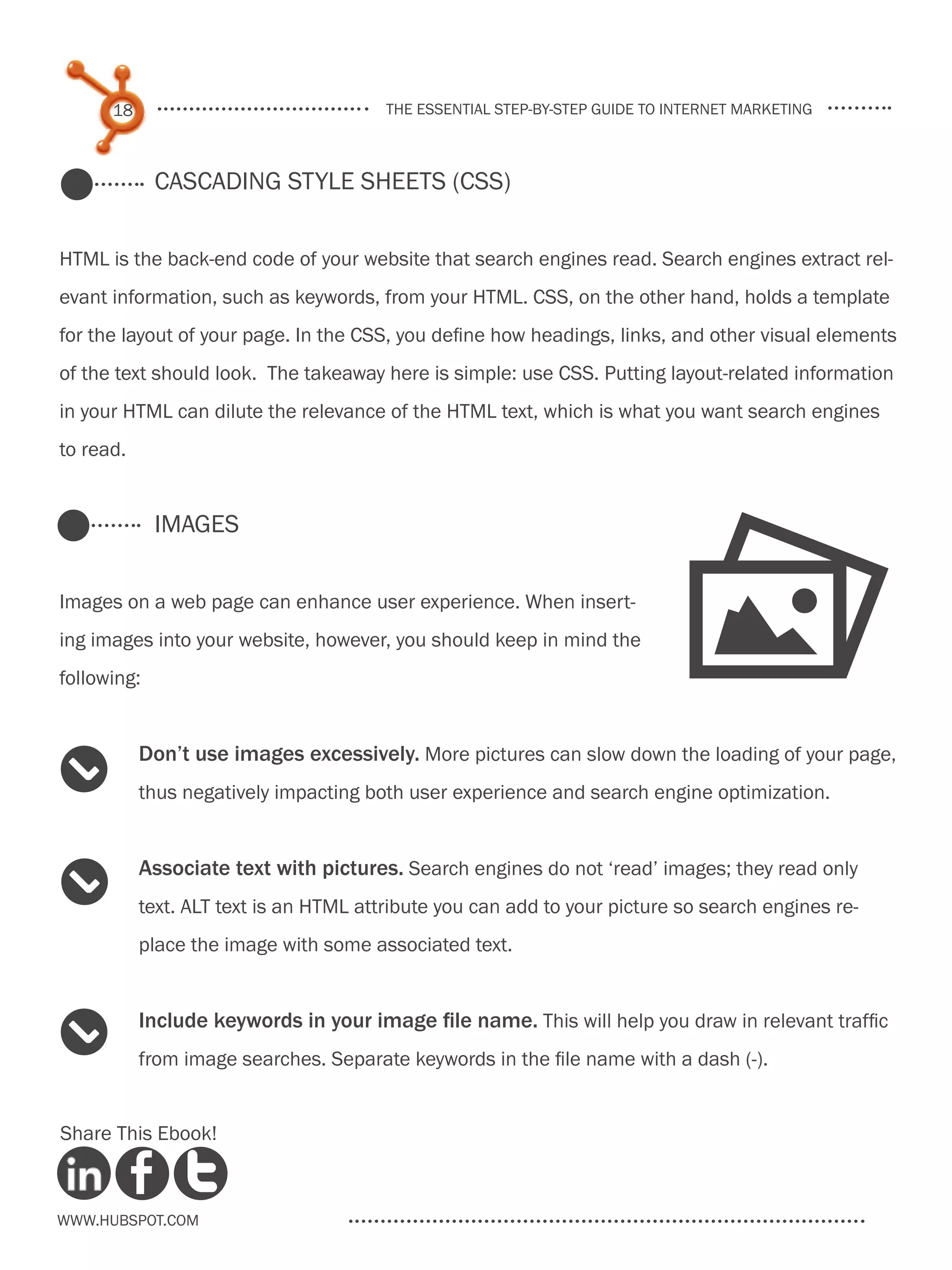 18                                the essential step-by-step guide to internet marketing



             Cascading Style Sheets (CSS)


HTML is the back-end code of your website that search engines read. Search engines extract rel-
evant information, such as keywords, from your HTML. CSS, on the other hand, holds a template
for the layout of your page. In the CSS, you define how headings, links, and other visual elements
of the text should look. The takeaway here is simple: use CSS. Putting layout-related information
in your HTML can dilute the relevance of the HTML text, which is what you want search engines
to read.




                                                                             P
             Images


Images on a web page can enhance user experience. When insert-
ing images into your website, however, you should keep in mind the
following:


           Don’t use images excessively. More pictures can slow down the loading of your page,
2          thus negatively impacting both user experience and search engine optimization.


           Associate text with pictures. Search engines do not ‘read’ images; they read only
2          text. ALT text is an HTML attribute you can add to your picture so search engines re-
           place the image with some associated text.


           Include keywords in your image file name. This will help you draw in relevant traffic
2          from image searches. Separate keywords in the file name with a dash (-).


Share This Ebook!



www.Hubspot.com
 