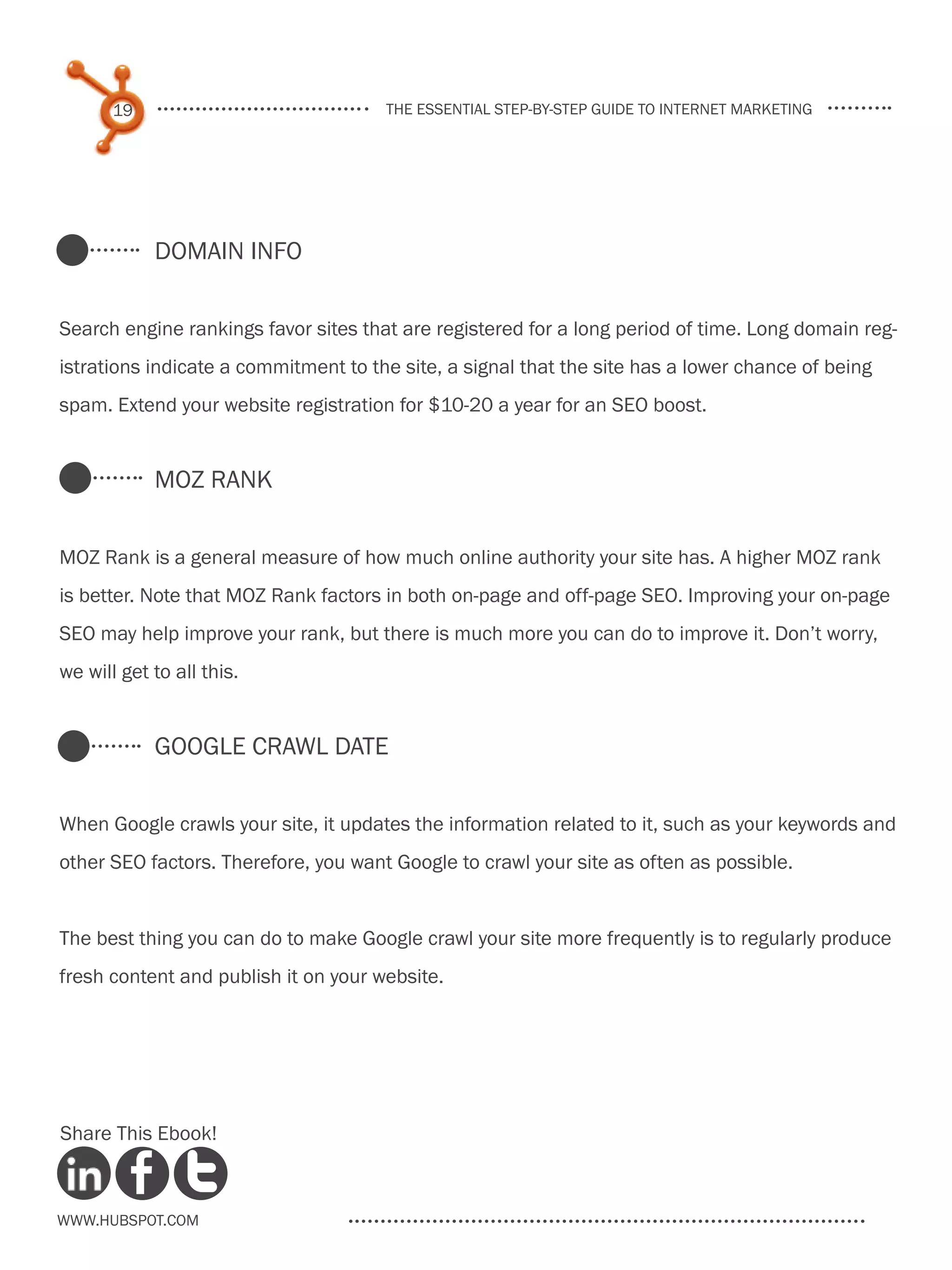 19                             the essential step-by-step guide to internet marketing




            Domain Info


Search engine rankings favor sites that are registered for a long period of time. Long domain reg-
istrations indicate a commitment to the site, a signal that the site has a lower chance of being
spam. Extend your website registration for $10-20 a year for an SEO boost.


            MOZ Rank


MOZ Rank is a general measure of how much online authority your site has. A higher MOZ rank
is better. Note that MOZ Rank factors in both on-page and off-page SEO. Improving your on-page
SEO may help improve your rank, but there is much more you can do to improve it. Don’t worry,
we will get to all this.


            Google Crawl Date


When Google crawls your site, it updates the information related to it, such as your keywords and
other SEO factors. Therefore, you want Google to crawl your site as often as possible.


The best thing you can do to make Google crawl your site more frequently is to regularly produce
fresh content and publish it on your website.




Share This Ebook!



www.Hubspot.com
 