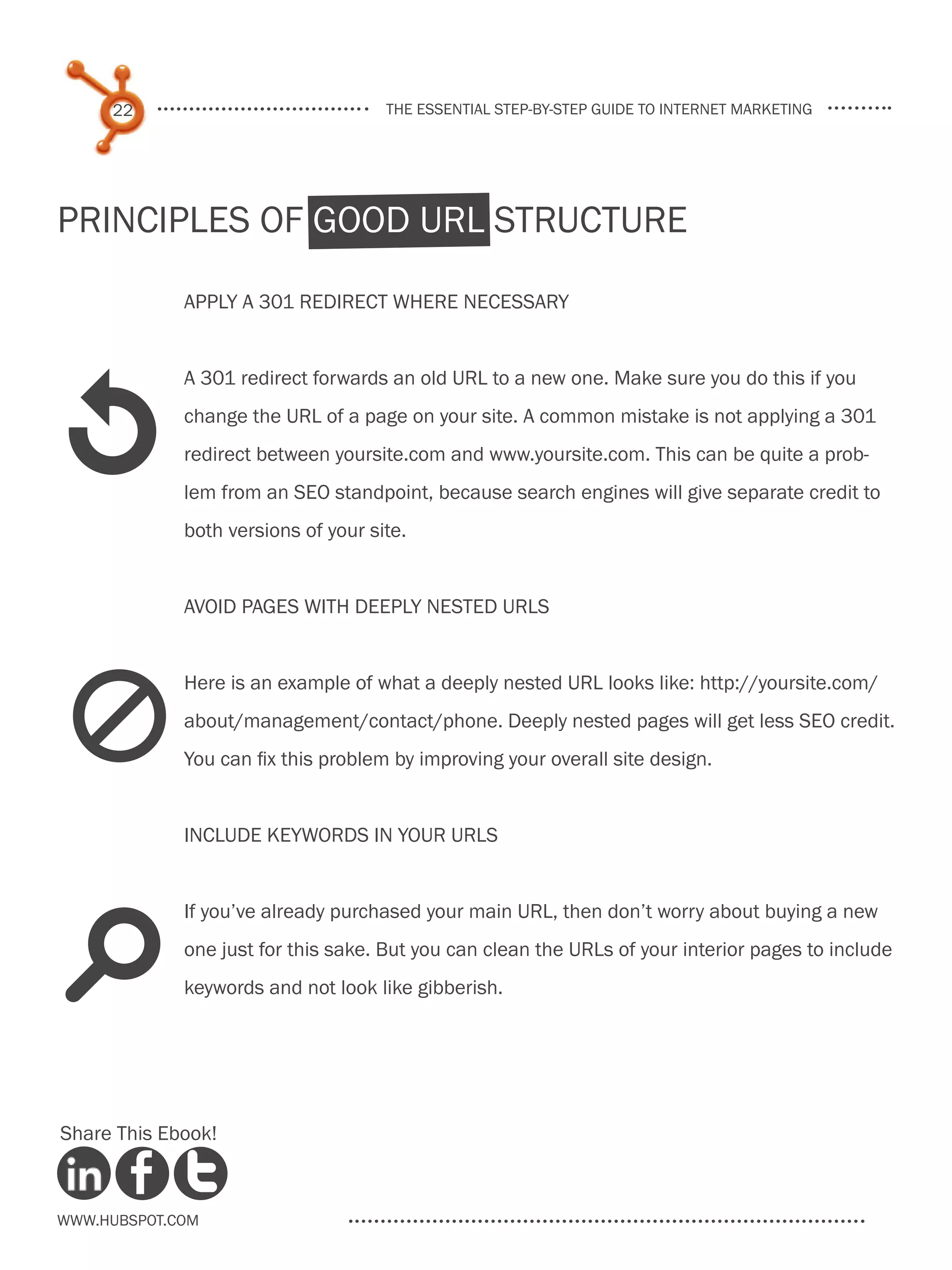 22                              the essential step-by-step guide to internet marketing




Principles of Good URL Structure

             Apply a 301 redirect where necessary




1
             A 301 redirect forwards an old URL to a new one. Make sure you do this if you
             change the URL of a page on your site. A common mistake is not applying a 301
             redirect between yoursite.com and www.yoursite.com. This can be quite a prob-
             lem from an SEO standpoint, because search engines will give separate credit to
             both versions of your site.


             Avoid pages with deeply nested URLs




 d
             Here is an example of what a deeply nested URL looks like: http://yoursite.com/
             about/management/contact/phone. Deeply nested pages will get less SEO credit.
             You can fix this problem by improving your overall site design.


             Include keywords in your URLs


             If you’ve already purchased your main URL, then don’t worry about buying a new


s            one just for this sake. But you can clean the URLs of your interior pages to include
             keywords and not look like gibberish.




Share This Ebook!



www.Hubspot.com
 