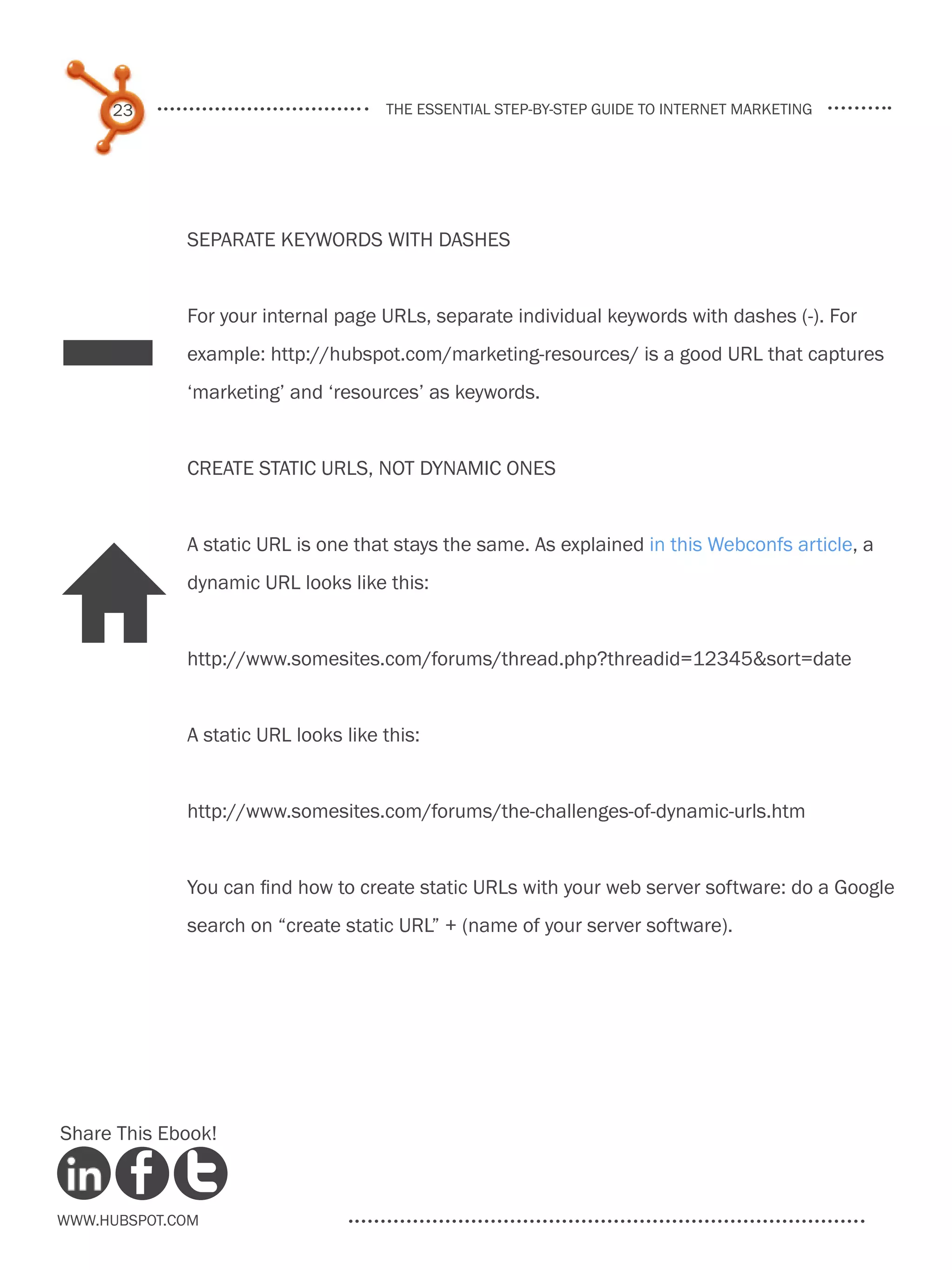 23                              the essential step-by-step guide to internet marketing




             Separate keywords with dashes




_
             For your internal page URLs, separate individual keywords with dashes (-). For
             example: http://hubspot.com/marketing-resources/ is a good URL that captures
             ‘marketing’ and ‘resources’ as keywords.


             Create static URLs, not dynamic ones


             A static URL is one that stays the same. As explained in this Webconfs article, a


H            dynamic URL looks like this:


             http://www.somesites.com/forums/thread.php?threadid=12345&sort=date


             A static URL looks like this:


             http://www.somesites.com/forums/the-challenges-of-dynamic-urls.htm


             You can find how to create static URLs with your web server software: do a Google
             search on “create static URL” + (name of your server software).




Share This Ebook!



www.Hubspot.com
 