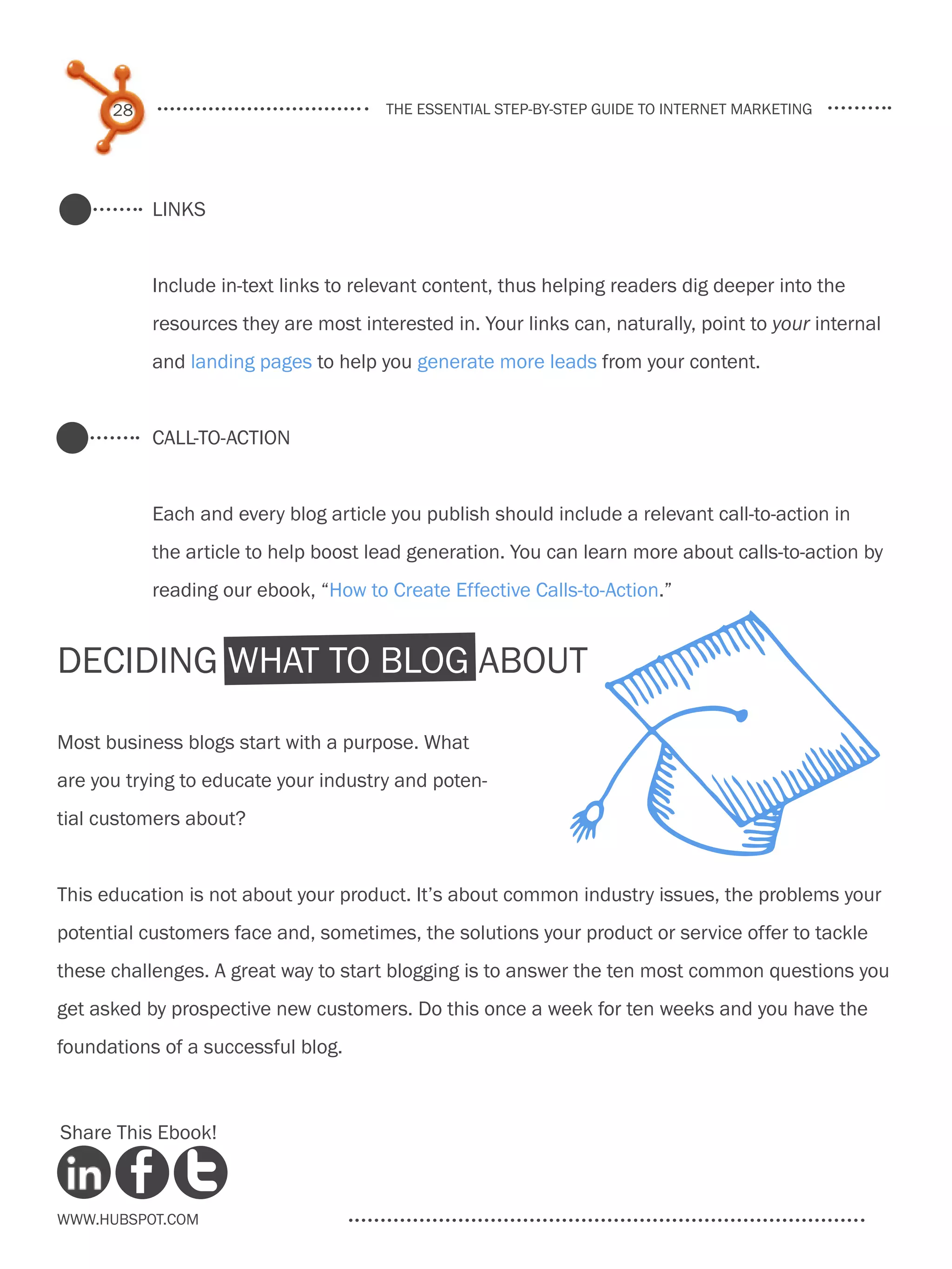 28                               the essential step-by-step guide to internet marketing




           Links


           Include in-text links to relevant content, thus helping readers dig deeper into the
           resources they are most interested in. Your links can, naturally, point to your internal
           and landing pages to help you generate more leads from your content.


           Call-to-Action


           Each and every blog article you publish should include a relevant call-to-action in
           the article to help boost lead generation. You can learn more about calls-to-action by
           reading our ebook, “How to Create Effective Calls-to-Action.”


Deciding What to Blog About

Most business blogs start with a purpose. What
are you trying to educate your industry and poten-
tial customers about?


This education is not about your product. It’s about common industry issues, the problems your
potential customers face and, sometimes, the solutions your product or service offer to tackle
these challenges. A great way to start blogging is to answer the ten most common questions you
get asked by prospective new customers. Do this once a week for ten weeks and you have the
foundations of a successful blog.



Share This Ebook!



www.Hubspot.com
 
