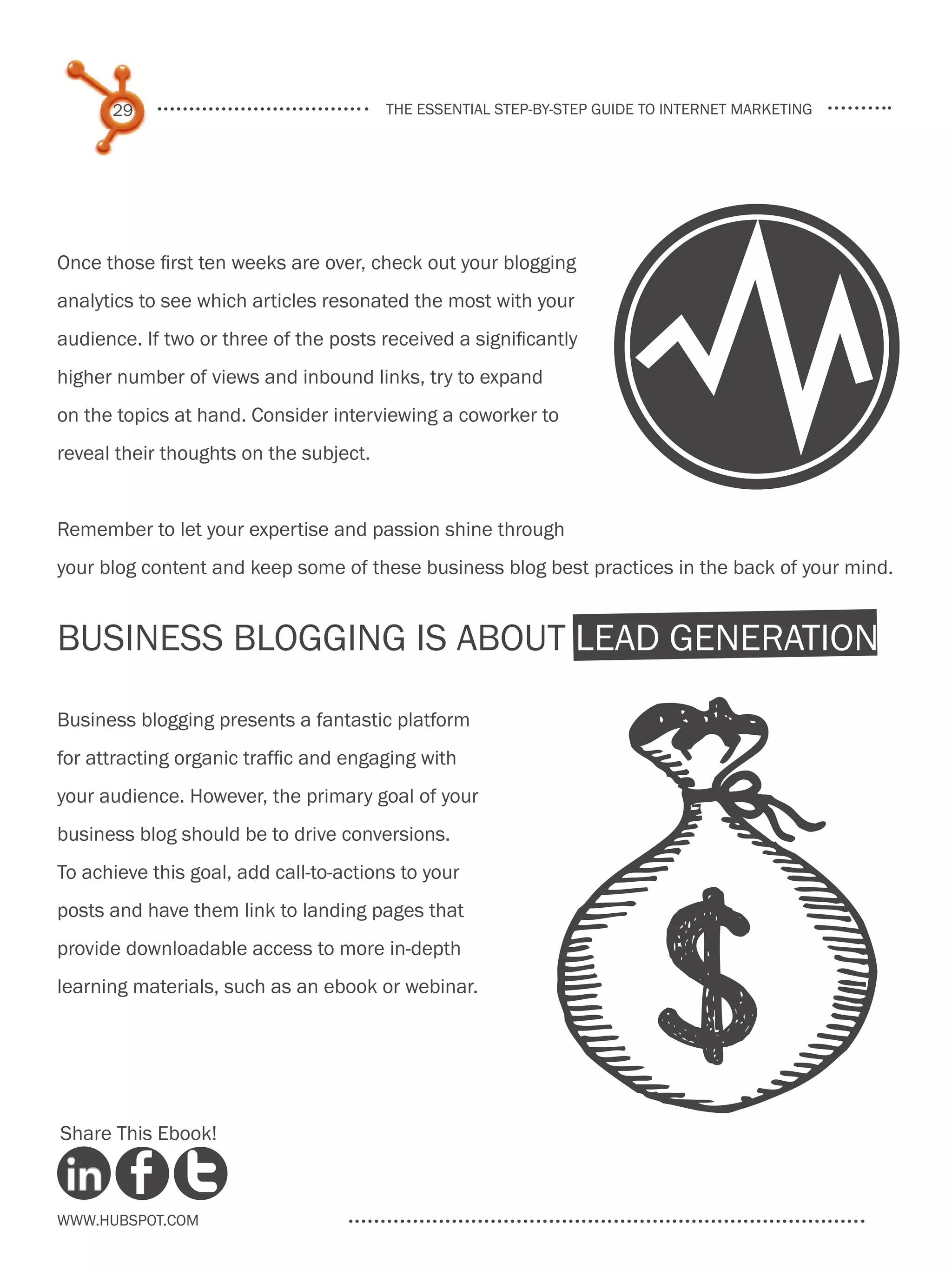29                                the essential step-by-step guide to internet marketing




                                                                       Y
Once those first ten weeks are over, check out your blogging
analytics to see which articles resonated the most with your
audience. If two or three of the posts received a significantly
higher number of views and inbound links, try to expand
on the topics at hand. Consider interviewing a coworker to
reveal their thoughts on the subject.


Remember to let your expertise and passion shine through
your blog content and keep some of these business blog best practices in the back of your mind.


Business Blogging Is About Lead Generation
Business blogging presents a fantastic platform
for attracting organic traffic and engaging with
your audience. However, the primary goal of your
business blog should be to drive conversions.
To achieve this goal, add call-to-actions to your
posts and have them link to landing pages that
provide downloadable access to more in-depth
learning materials, such as an ebook or webinar.




Share This Ebook!



www.Hubspot.com
 