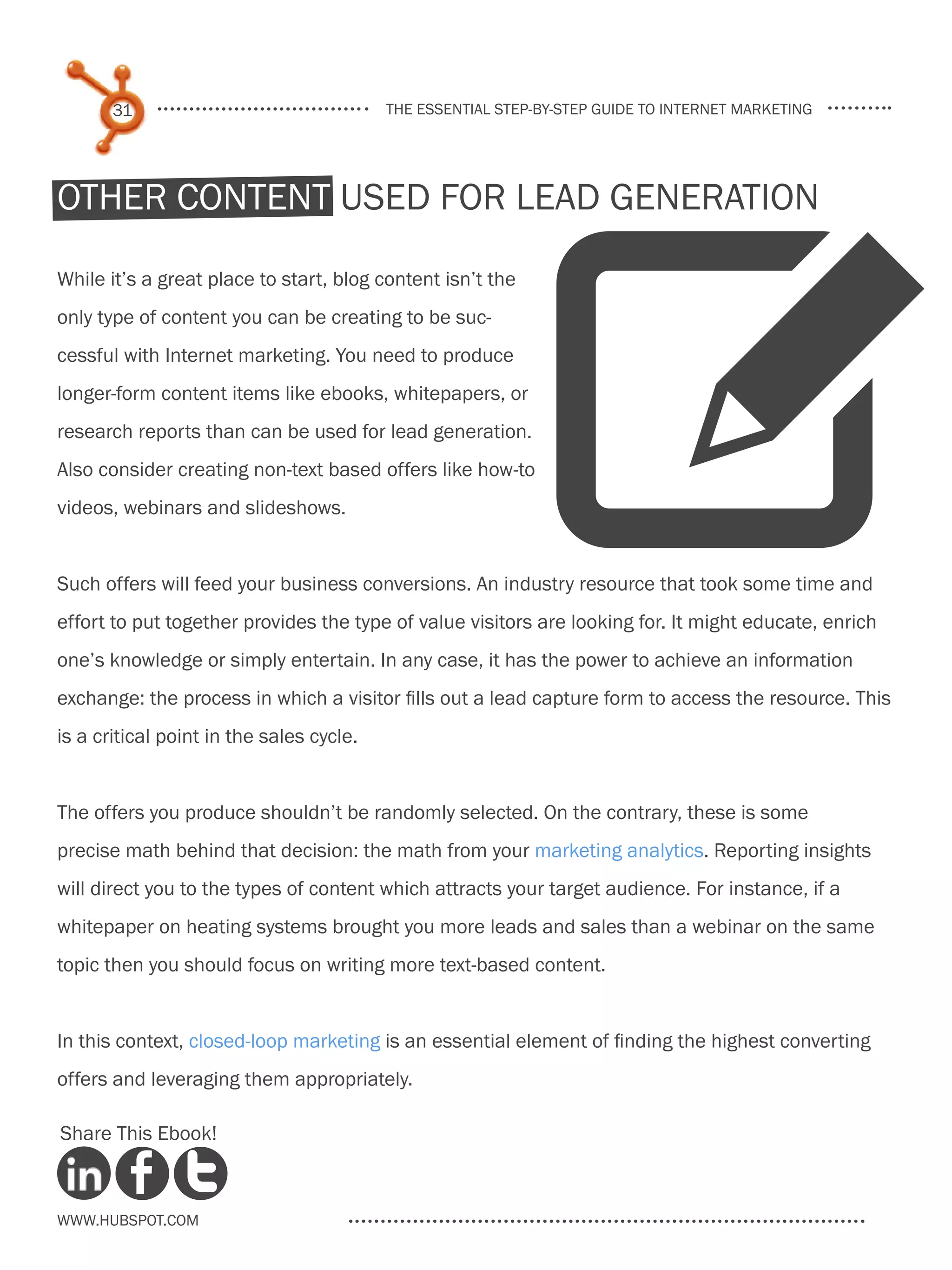 31                                 the essential step-by-step guide to internet marketing




Other content used for lead generation




                                                            W
While it’s a great place to start, blog content isn’t the
only type of content you can be creating to be suc-
cessful with Internet marketing. You need to produce
longer-form content items like ebooks, whitepapers, or
research reports than can be used for lead generation.
Also consider creating non-text based offers like how-to
videos, webinars and slideshows.


Such offers will feed your business conversions. An industry resource that took some time and
effort to put together provides the type of value visitors are looking for. It might educate, enrich
one’s knowledge or simply entertain. In any case, it has the power to achieve an information
exchange: the process in which a visitor fills out a lead capture form to access the resource. This
is a critical point in the sales cycle.


The offers you produce shouldn’t be randomly selected. On the contrary, these is some
precise math behind that decision: the math from your marketing analytics. Reporting insights
will direct you to the types of content which attracts your target audience. For instance, if a
whitepaper on heating systems brought you more leads and sales than a webinar on the same
topic then you should focus on writing more text-based content.


In this context, closed-loop marketing is an essential element of finding the highest converting
offers and leveraging them appropriately.

Share This Ebook!



www.Hubspot.com
 