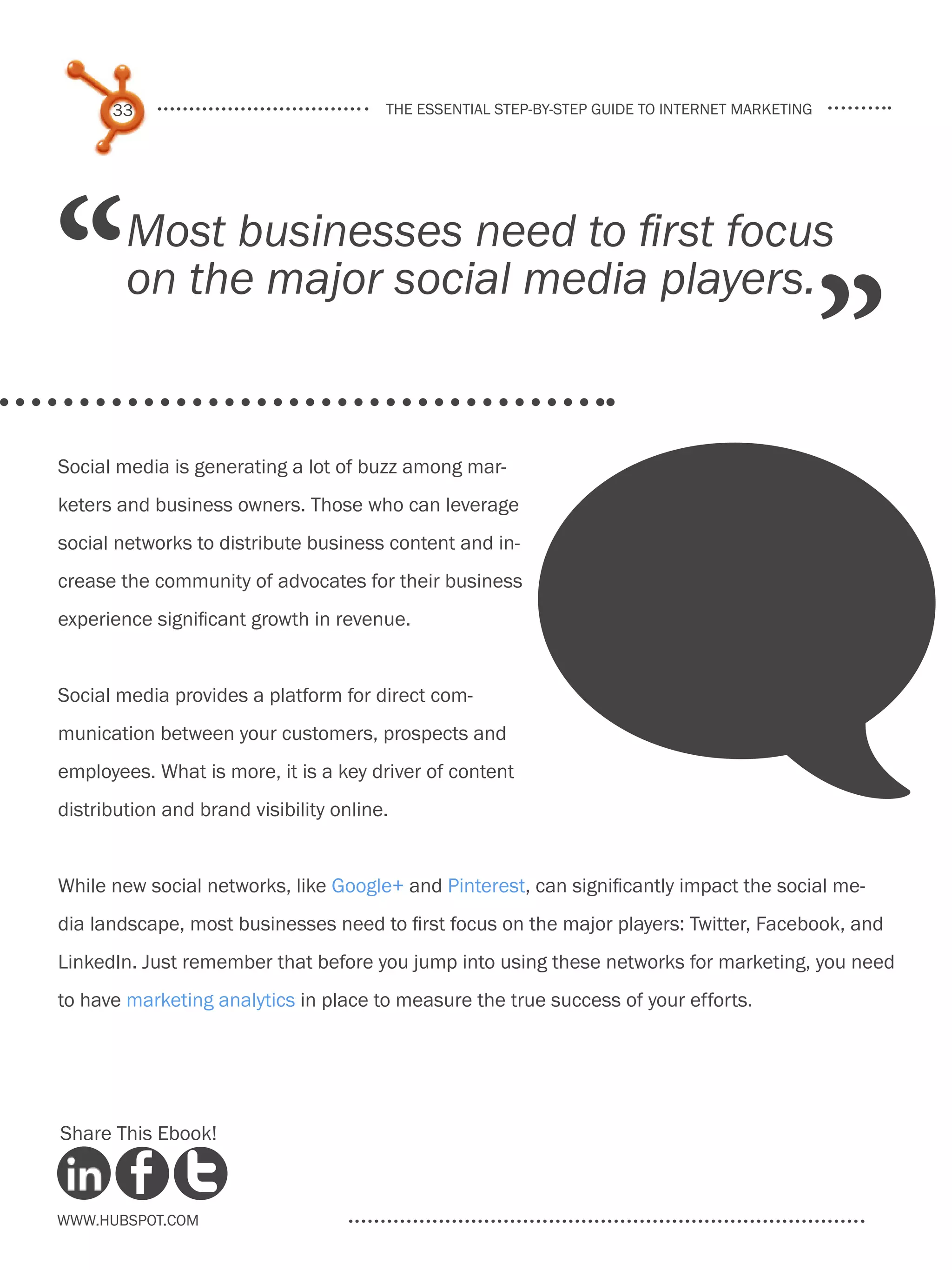33                                the essential step-by-step guide to internet marketing




“       Most businesses need to first focus
        on the major social media players.
                                                                                                 ”
Social media is generating a lot of buzz among mar-
keters and business owners. Those who can leverage
social networks to distribute business content and in-
crease the community of advocates for their business
experience significant growth in revenue.


Social media provides a platform for direct com-
munication between your customers, prospects and
employees. What is more, it is a key driver of content
distribution and brand visibility online.


While new social networks, like Google+ and Pinterest, can significantly impact the social me-
dia landscape, most businesses need to first focus on the major players: Twitter, Facebook, and
LinkedIn. Just remember that before you jump into using these networks for marketing, you need
to have marketing analytics in place to measure the true success of your efforts.




Share This Ebook!



www.Hubspot.com
 