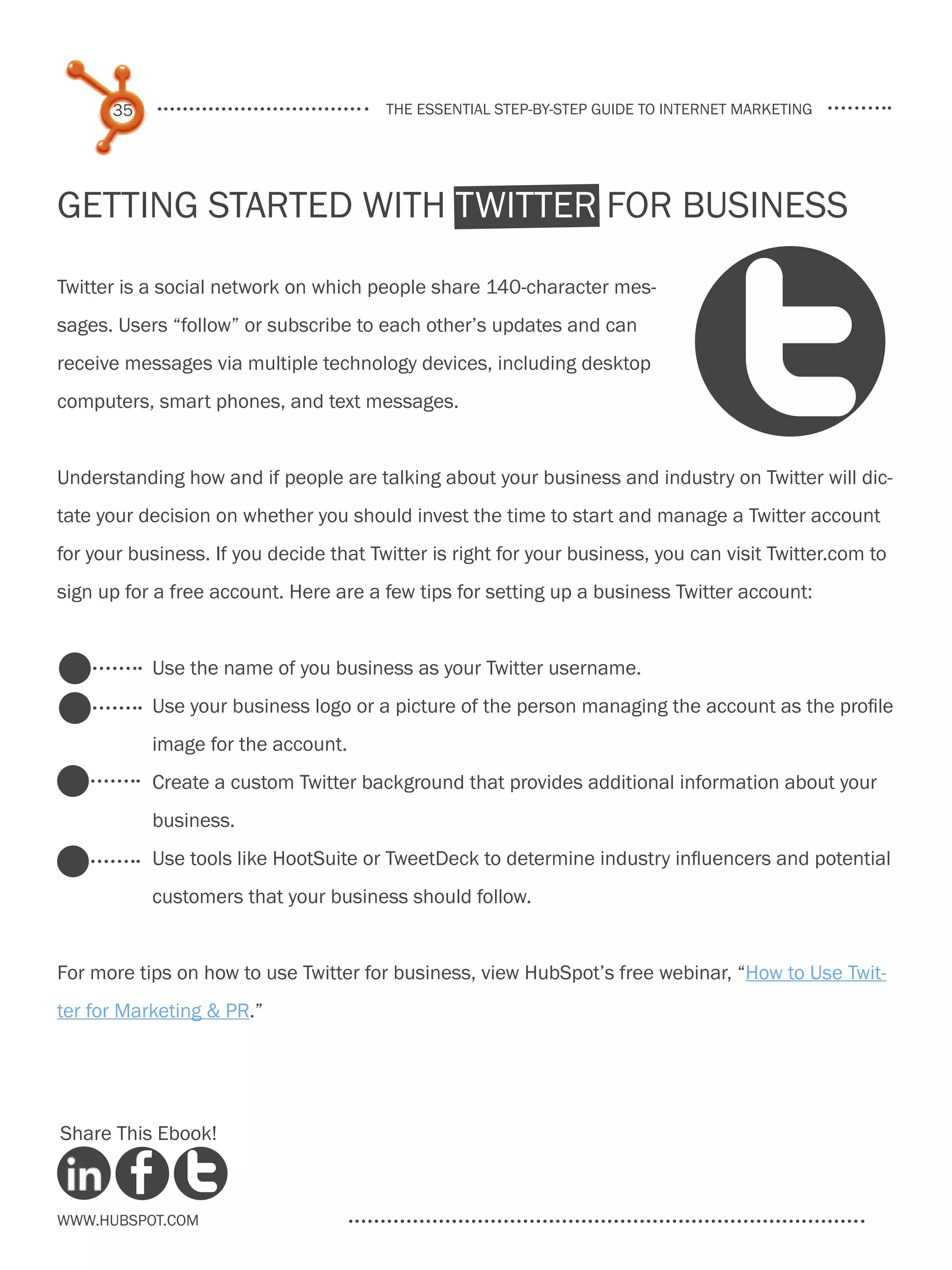 35                                the essential step-by-step guide to internet marketing




Getting Started With Twitter for Business

Twitter is a social network on which people share 140-character mes-
sages. Users “follow” or subscribe to each other’s updates and can
receive messages via multiple technology devices, including desktop
computers, smart phones, and text messages.


Understanding how and if people are talking about your business and industry on Twitter will dic-
tate your decision on whether you should invest the time to start and manage a Twitter account
for your business. If you decide that Twitter is right for your business, you can visit Twitter.com to
sign up for a free account. Here are a few tips for setting up a business Twitter account:


           Use the name of you business as your Twitter username.
           Use your business logo or a picture of the person managing the account as the profile
           image for the account.
           Create a custom Twitter background that provides additional information about your
           business.
           Use tools like HootSuite or TweetDeck to determine industry influencers and potential
           customers that your business should follow.


For more tips on how to use Twitter for business, view HubSpot’s free webinar, “How to Use Twit-
ter for Marketing & PR.”




Share This Ebook!



www.Hubspot.com
 