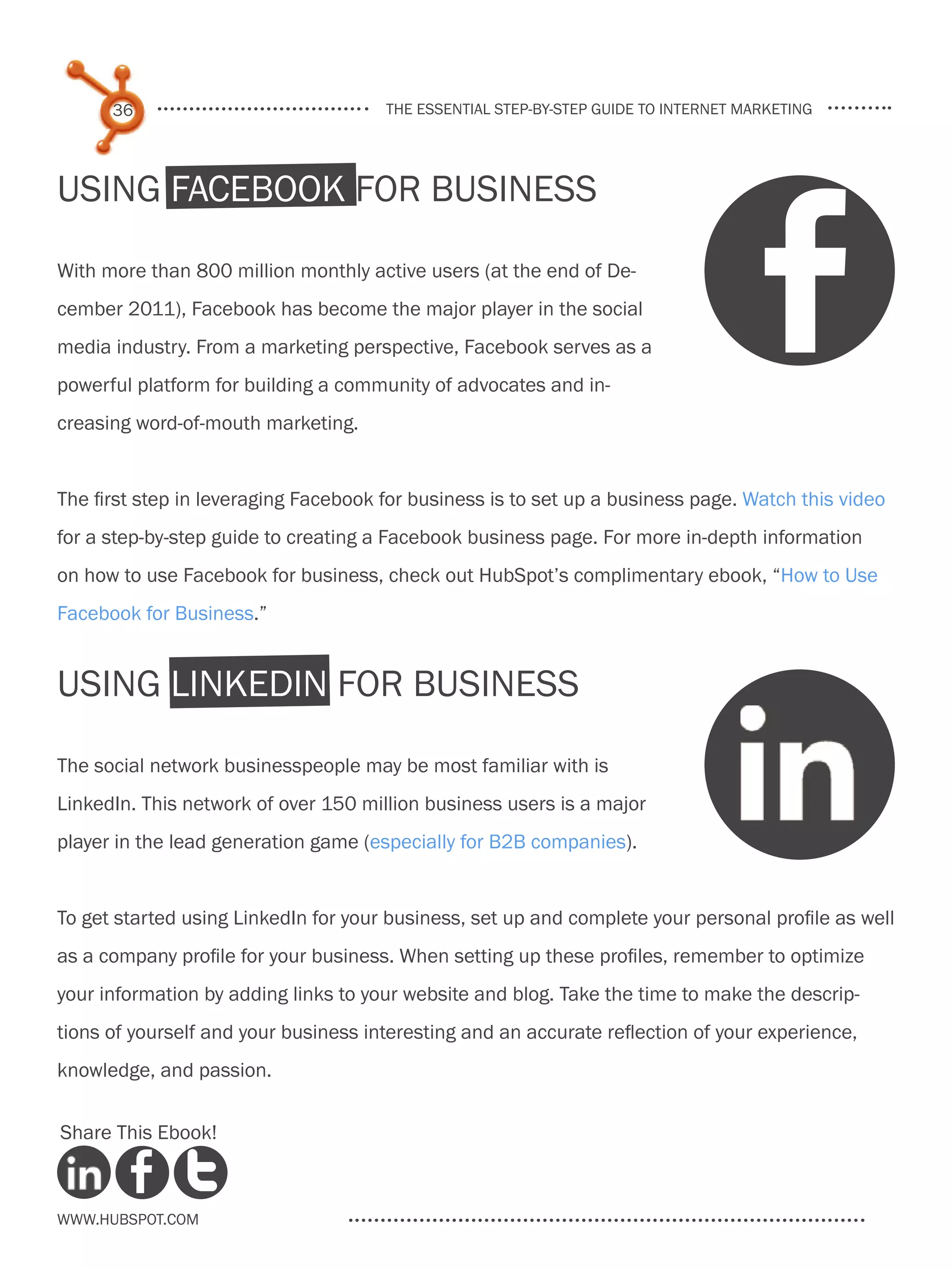 36                              the essential step-by-step guide to internet marketing




Using Facebook for Business

With more than 800 million monthly active users (at the end of De-
cember 2011), Facebook has become the major player in the social
media industry. From a marketing perspective, Facebook serves as a
powerful platform for building a community of advocates and in-
creasing word-of-mouth marketing.


The first step in leveraging Facebook for business is to set up a business page. Watch this video
for a step-by-step guide to creating a Facebook business page. For more in-depth information
on how to use Facebook for business, check out HubSpot’s complimentary ebook, “How to Use
Facebook for Business.”


using LinkedIn for business

The social network businesspeople may be most familiar with is
LinkedIn. This network of over 150 million business users is a major
player in the lead generation game (especially for B2B companies).


To get started using LinkedIn for your business, set up and complete your personal profile as well
as a company profile for your business. When setting up these profiles, remember to optimize
your information by adding links to your website and blog. Take the time to make the descrip-
tions of yourself and your business interesting and an accurate reflection of your experience,
knowledge, and passion.


Share This Ebook!



www.Hubspot.com
 