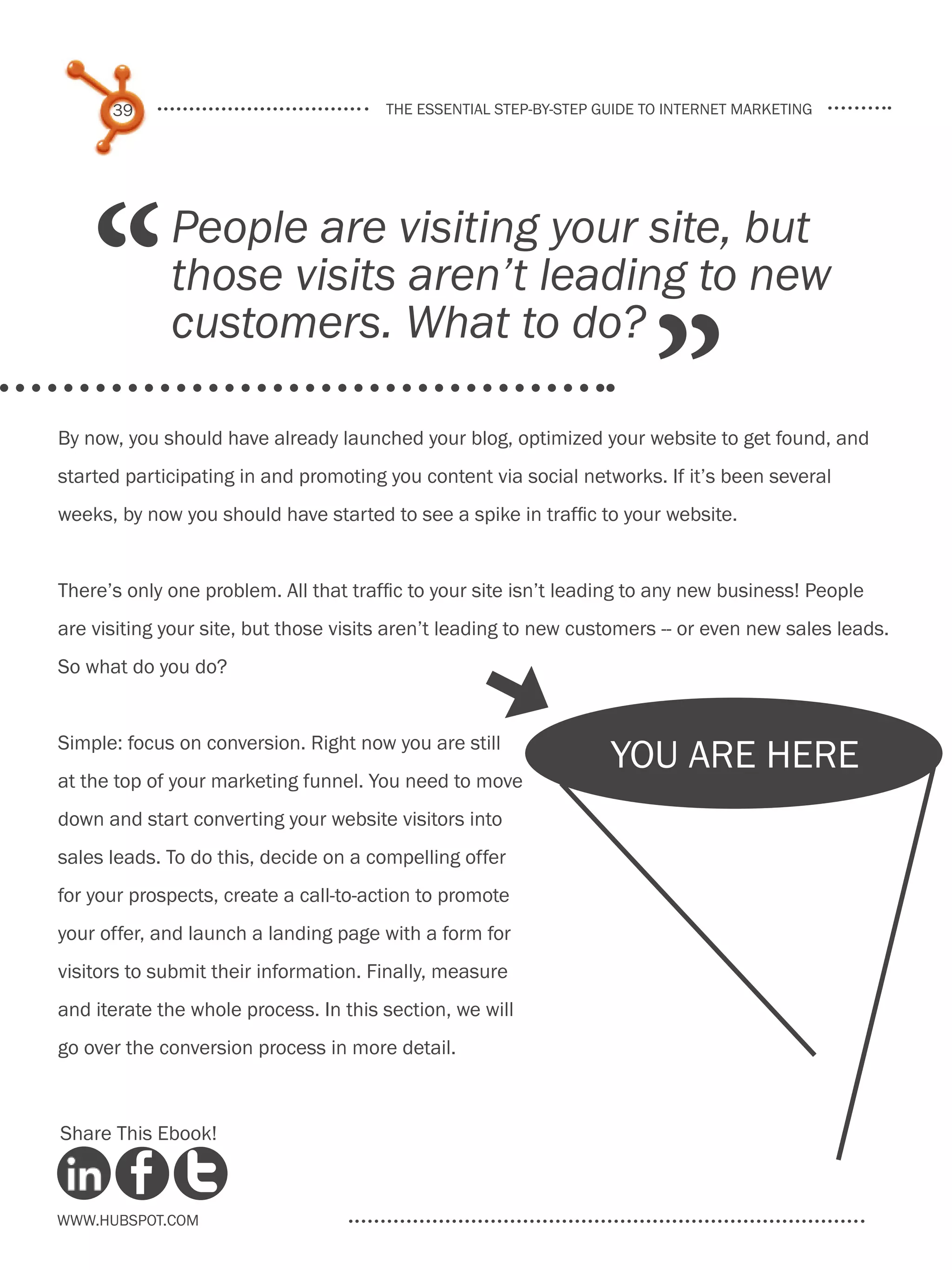 39                               the essential step-by-step guide to internet marketing




    “        People are visiting your site, but
             those visits aren’t leading to new

                                                                        ”
             customers. What to do?

By now, you should have already launched your blog, optimized your website to get found, and
started participating in and promoting you content via social networks. If it’s been several
weeks, by now you should have started to see a spike in traffic to your website.


There’s only one problem. All that traffic to your site isn’t leading to any new business! People
are visiting your site, but those visits aren’t leading to new customers -- or even new sales leads.
So what do you do?
                                                  [
Simple: focus on conversion. Right now you are still
                                                                   you are here
at the top of your marketing funnel. You need to move
down and start converting your website visitors into
sales leads. To do this, decide on a compelling offer
for your prospects, create a call-to-action to promote
your offer, and launch a landing page with a form for
visitors to submit their information. Finally, measure
and iterate the whole process. In this section, we will
go over the conversion process in more detail.



Share This Ebook!



www.Hubspot.com
 