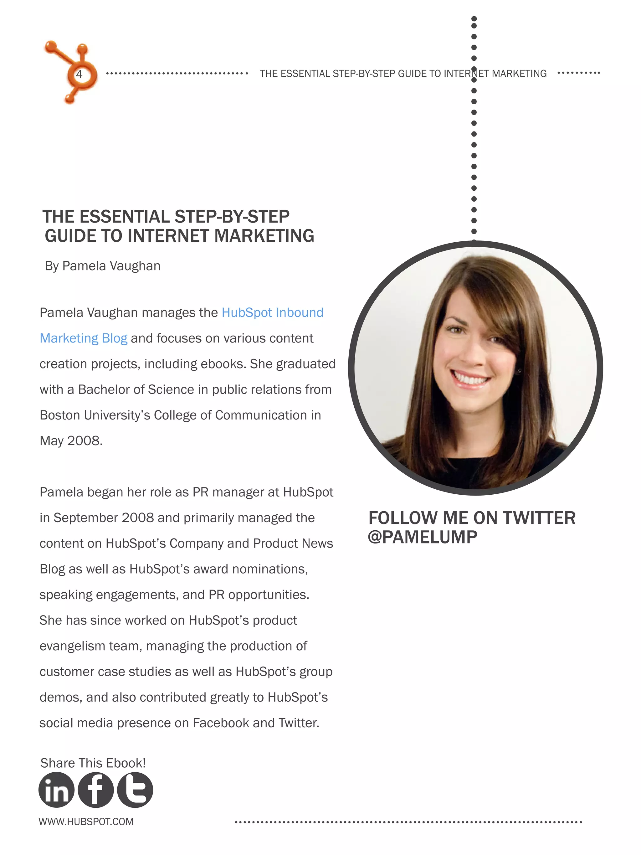 4                               the essential step-by-step guide to internet marketing




the essential step-by-step
guide to internet marketing
By Pamela Vaughan


Pamela Vaughan manages the HubSpot Inbound
Marketing Blog and focuses on various content
creation projects, including ebooks. She graduated
with a Bachelor of Science in public relations from
Boston University’s College of Communication in
May 2008.


Pamela began her role as PR manager at HubSpot
in September 2008 and primarily managed the               Follow me on twitter
content on HubSpot’s Company and Product News             @pamelump
Blog as well as HubSpot’s award nominations,
speaking engagements, and PR opportunities.
She has since worked on HubSpot’s product
evangelism team, managing the production of
customer case studies as well as HubSpot’s group
demos, and also contributed greatly to HubSpot’s
social media presence on Facebook and Twitter.

Share This Ebook!



www.Hubspot.com
 