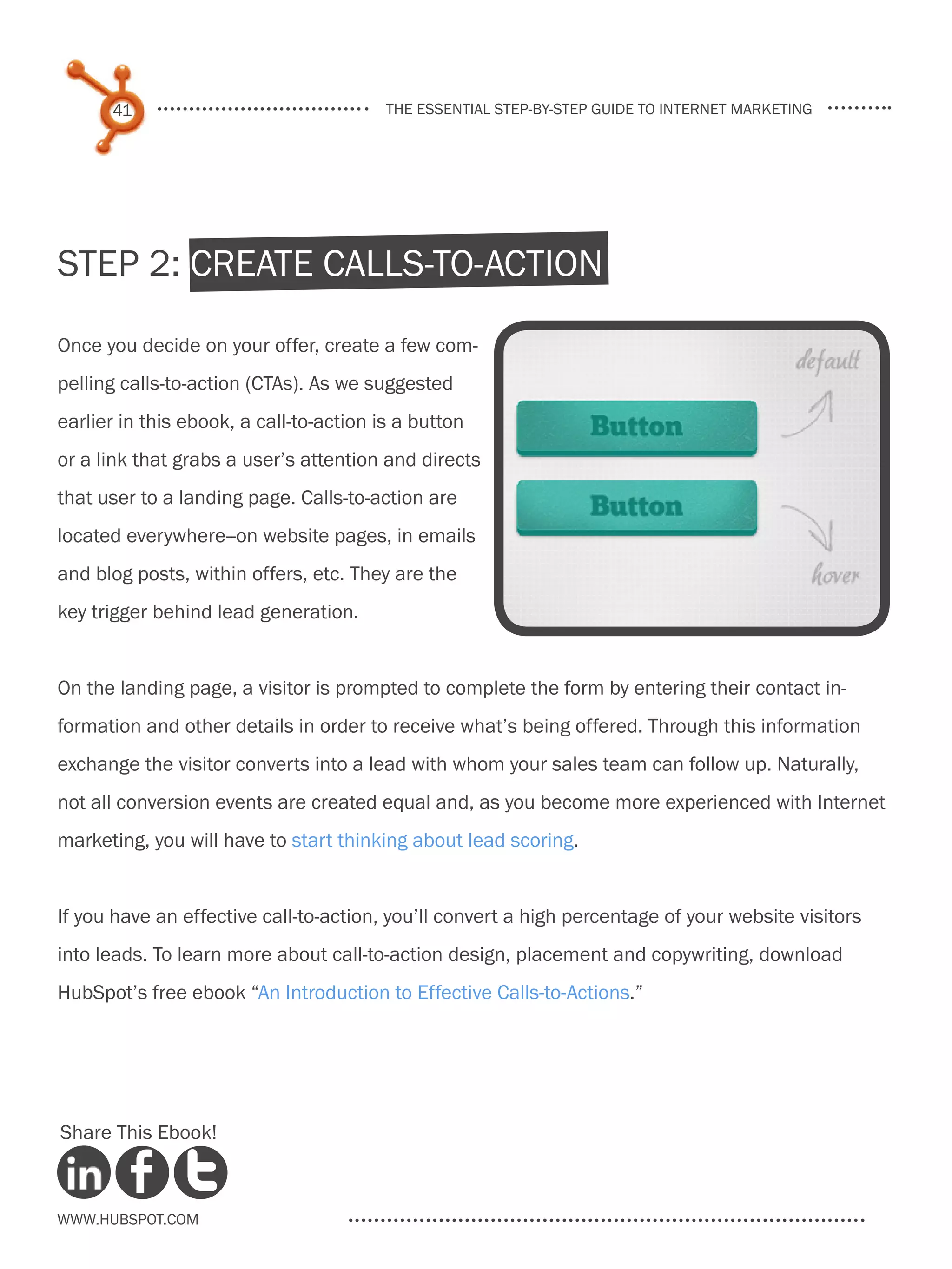 41                                 the essential step-by-step guide to internet marketing




Step 2: Create Calls-to-Action

Once you decide on your offer, create a few com-
pelling calls-to-action (CTAs). As we suggested
earlier in this ebook, a call-to-action is a button
or a link that grabs a user’s attention and directs
that user to a landing page. Calls-to-action are
located everywhere--on website pages, in emails
and blog posts, within offers, etc. They are the
key trigger behind lead generation.


On the landing page, a visitor is prompted to complete the form by entering their contact in-
formation and other details in order to receive what’s being offered. Through this information
exchange the visitor converts into a lead with whom your sales team can follow up. Naturally,
not all conversion events are created equal and, as you become more experienced with Internet
marketing, you will have to start thinking about lead scoring.


If you have an effective call-to-action, you’ll convert a high percentage of your website visitors
into leads. To learn more about call-to-action design, placement and copywriting, download
HubSpot’s free ebook “An Introduction to Effective Calls-to-Actions.”




Share This Ebook!



www.Hubspot.com
 