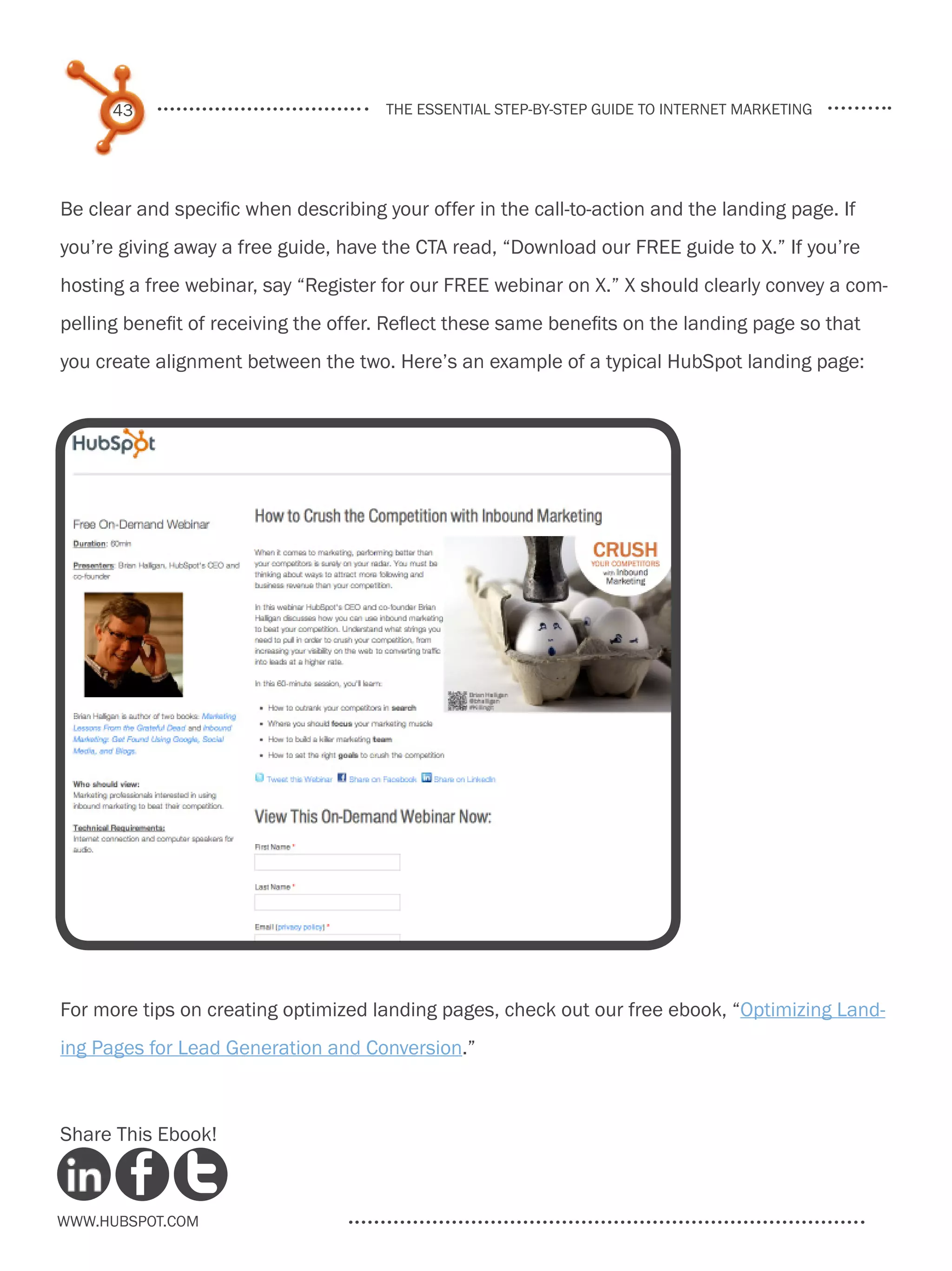 43                              the essential step-by-step guide to internet marketing




Be clear and specific when describing your offer in the call-to-action and the landing page. If
you’re giving away a free guide, have the CTA read, “Download our FREE guide to X.” If you’re
hosting a free webinar, say “Register for our FREE webinar on X.” X should clearly convey a com-
pelling benefit of receiving the offer. Reflect these same benefits on the landing page so that
you create alignment between the two. Here’s an example of a typical HubSpot landing page:




For more tips on creating optimized landing pages, check out our free ebook, “Optimizing Land-
ing Pages for Lead Generation and Conversion.”



Share This Ebook!



www.Hubspot.com
 