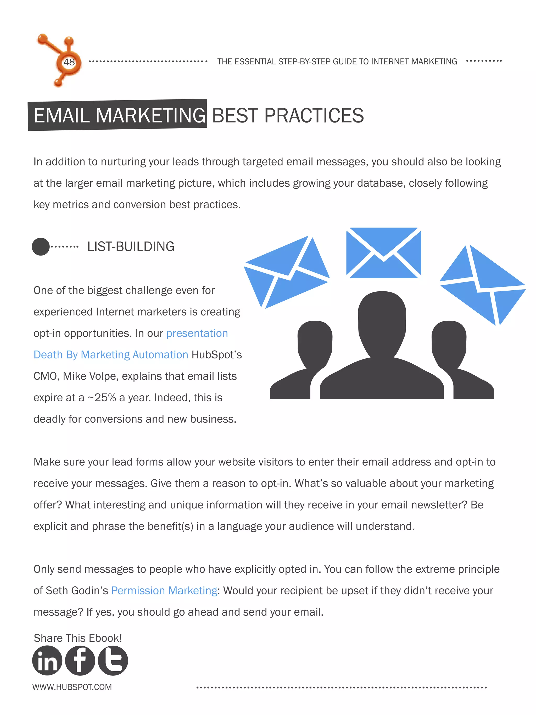 48                                the essential step-by-step guide to internet marketing




Email Marketing Best Practices

In addition to nurturing your leads through targeted email messages, you should also be looking
at the larger email marketing picture, which includes growing your database, closely following
key metrics and conversion best practices.




                                                  gMM
           List-Building

One of the biggest challenge even for
experienced Internet marketers is creating
opt-in opportunities. In our presentation
                                                 M
Death By Marketing Automation HubSpot’s
CMO, Mike Volpe, explains that email lists
expire at a ~25% a year. Indeed, this is
deadly for conversions and new business.


Make sure your lead forms allow your website visitors to enter their email address and opt-in to
receive your messages. Give them a reason to opt-in. What’s so valuable about your marketing
offer? What interesting and unique information will they receive in your email newsletter? Be
explicit and phrase the benefit(s) in a language your audience will understand.


Only send messages to people who have explicitly opted in. You can follow the extreme principle
of Seth Godin’s Permission Marketing: Would your recipient be upset if they didn’t receive your
message? If yes, you should go ahead and send your email.

Share This Ebook!



www.Hubspot.com
 