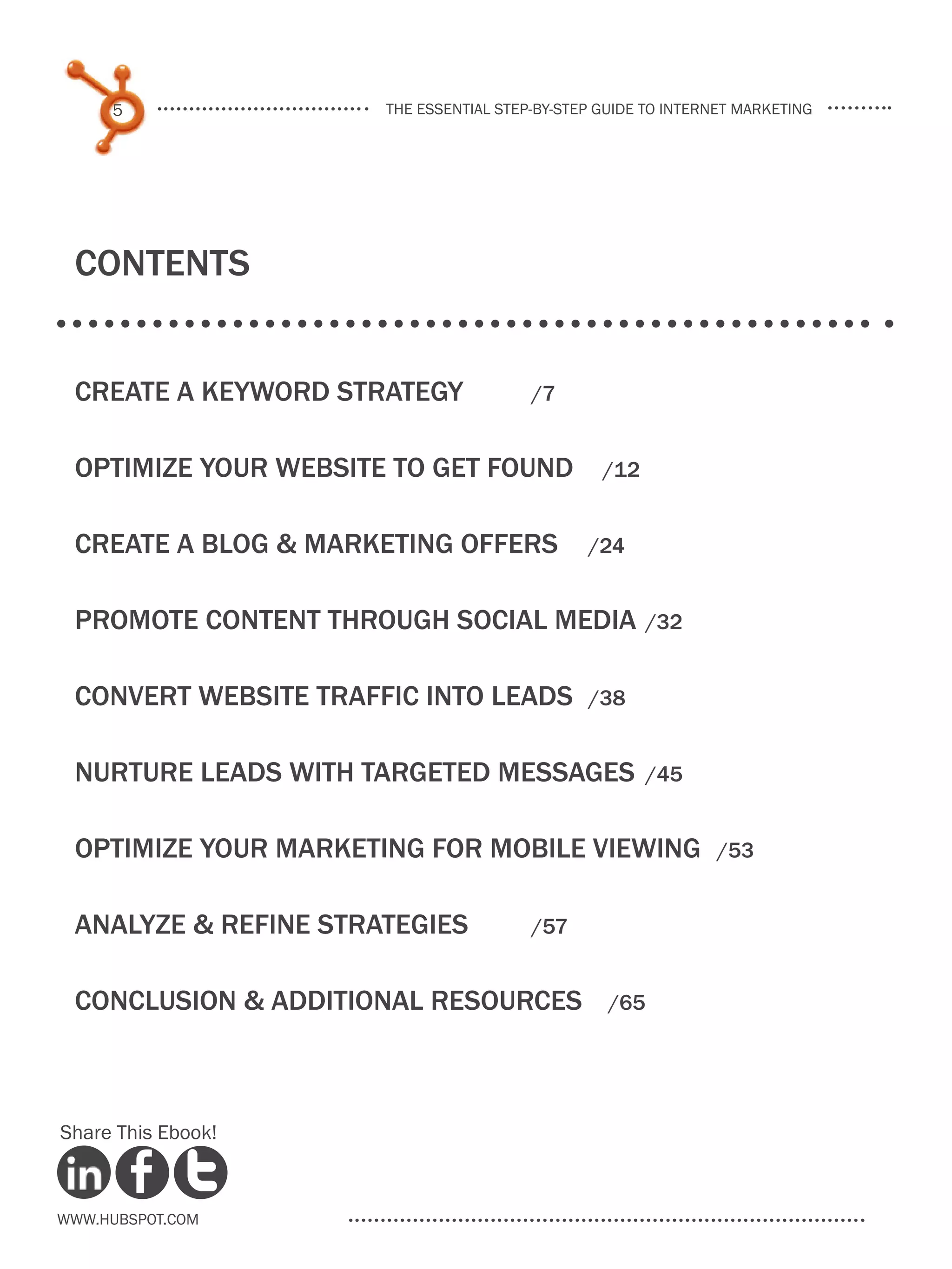 5                the essential step-by-step guide to internet marketing




 Contents


 create a keyword strategy 	            /7


 optimize your website to get found	             /12


 create a blog & marketing offers	             /24


 promote content through social media	 /32

 convert website traffic into leads	           /38


 nurture leads with targeted messages	/45

 optimize your marketing for mobile viewing	                   /53


 analyze & refine strategies 	          /57


 CONCLUSION & additional resources	               /65




Share This Ebook!



www.Hubspot.com
 