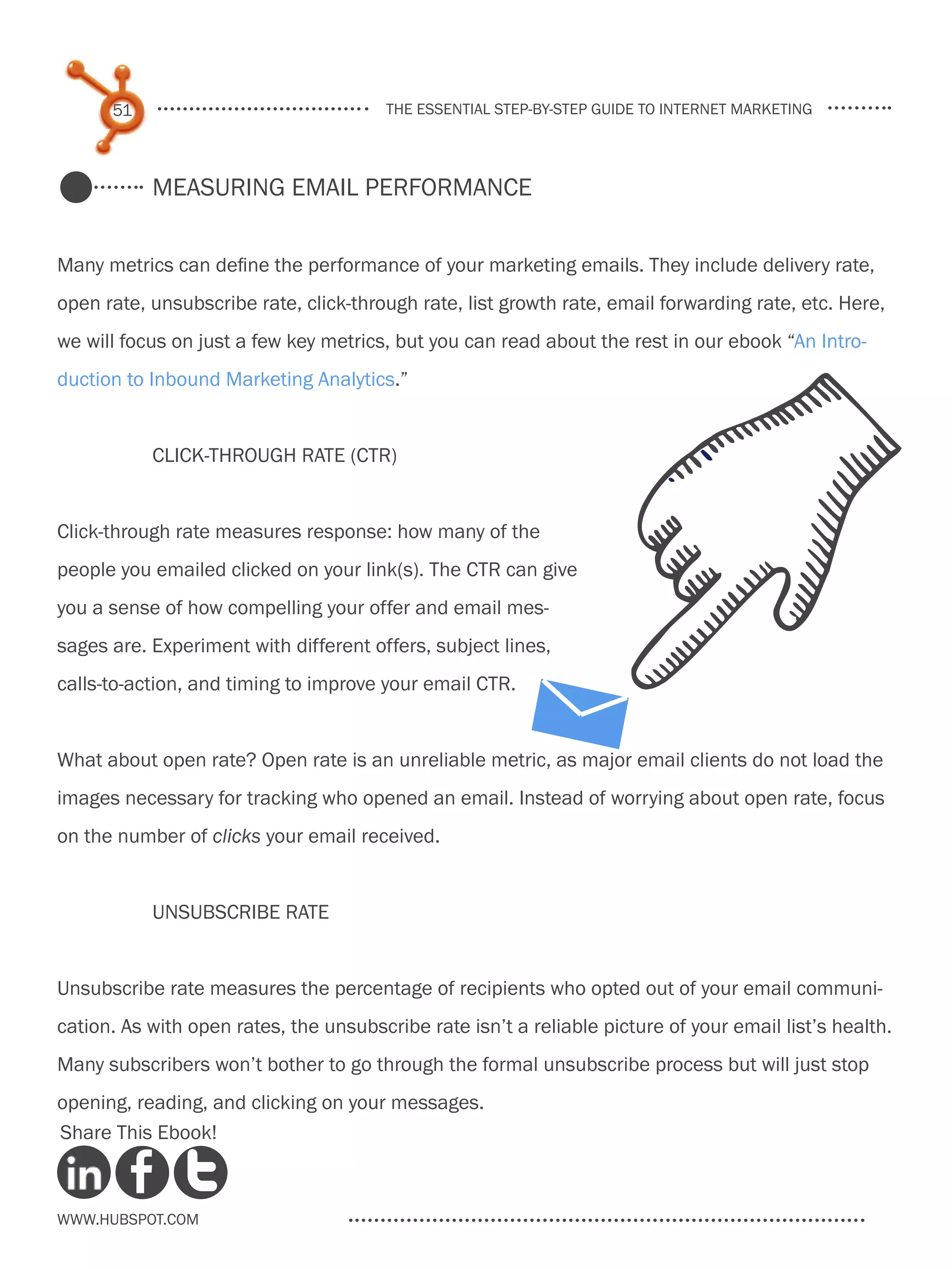 51                                the essential step-by-step guide to internet marketing




           Measuring email performance


Many metrics can define the performance of your marketing emails. They include delivery rate,
open rate, unsubscribe rate, click-through rate, list growth rate, email forwarding rate, etc. Here,
we will focus on just a few key metrics, but you can read about the rest in our ebook “An Intro-
duction to Inbound Marketing Analytics.”


           Click-Through Rate (CTR)


Click-through rate measures response: how many of the
people you emailed clicked on your link(s). The CTR can give
you a sense of how compelling your offer and email mes-
sages are. Experiment with different offers, subject lines,
calls-to-action, and timing to improve your email CTR.


What about open rate? Open rate is an unreliable metric, as major email clients do not load the
images necessary for tracking who opened an email. Instead of worrying about open rate, focus
on the number of clicks your email received.


           Unsubscribe rate


Unsubscribe rate measures the percentage of recipients who opted out of your email communi-
cation. As with open rates, the unsubscribe rate isn’t a reliable picture of your email list’s health.
Many subscribers won’t bother to go through the formal unsubscribe process but will just stop
opening, reading, and clicking on your messages.
Share This Ebook!



www.Hubspot.com
 