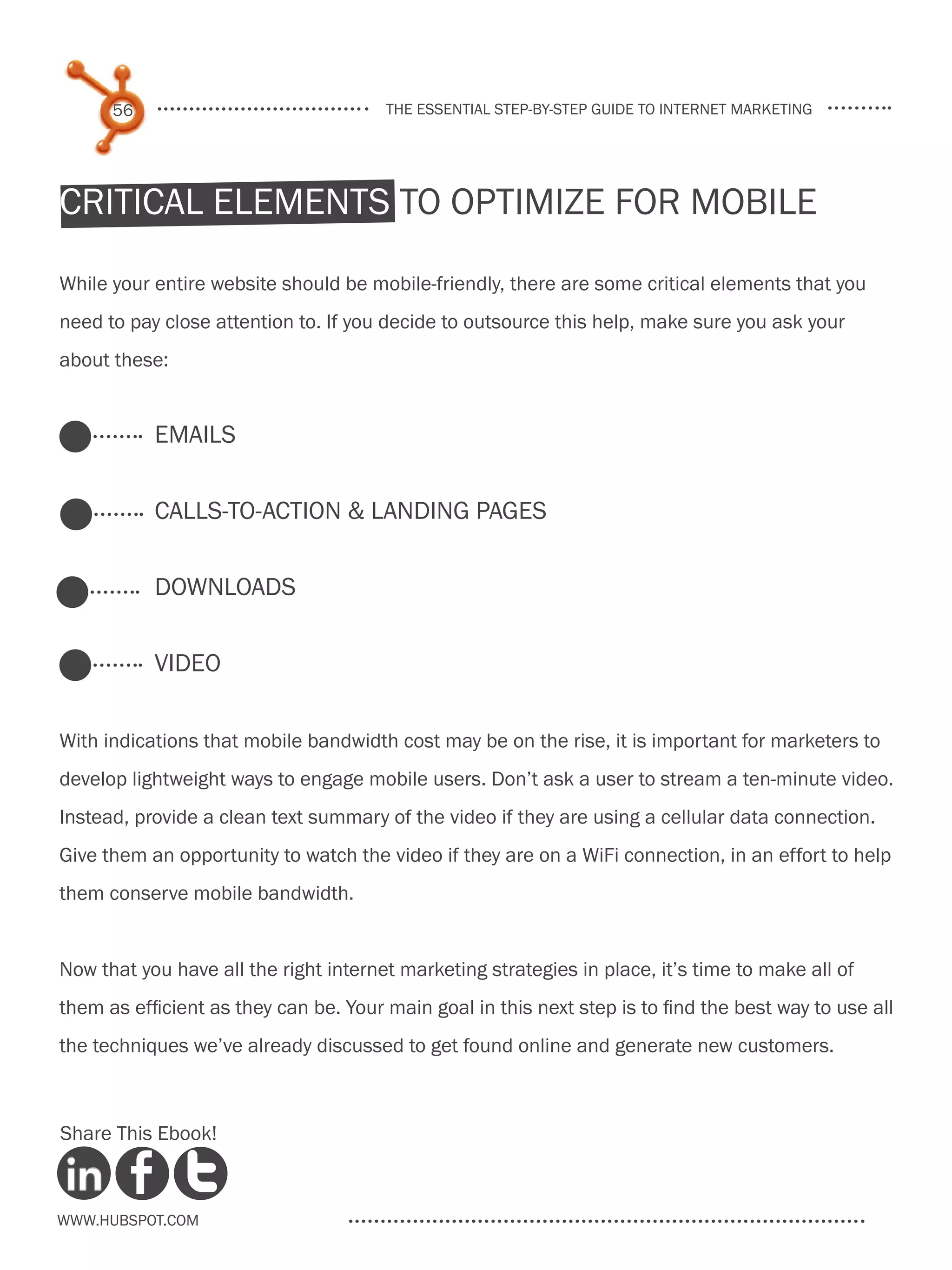 56                               the essential step-by-step guide to internet marketing




critical elements to optimize for mobile

While your entire website should be mobile-friendly, there are some critical elements that you
need to pay close attention to. If you decide to outsource this help, make sure you ask your
about these:


           Emails


           Calls-to-Action & landing Pages


           Downloads


           Video

With indications that mobile bandwidth cost may be on the rise, it is important for marketers to
develop lightweight ways to engage mobile users. Don’t ask a user to stream a ten-minute video.
Instead, provide a clean text summary of the video if they are using a cellular data connection.
Give them an opportunity to watch the video if they are on a WiFi connection, in an effort to help
them conserve mobile bandwidth.


Now that you have all the right internet marketing strategies in place, it’s time to make all of
them as efficient as they can be. Your main goal in this next step is to find the best way to use all
the techniques we’ve already discussed to get found online and generate new customers.



Share This Ebook!



www.Hubspot.com
 