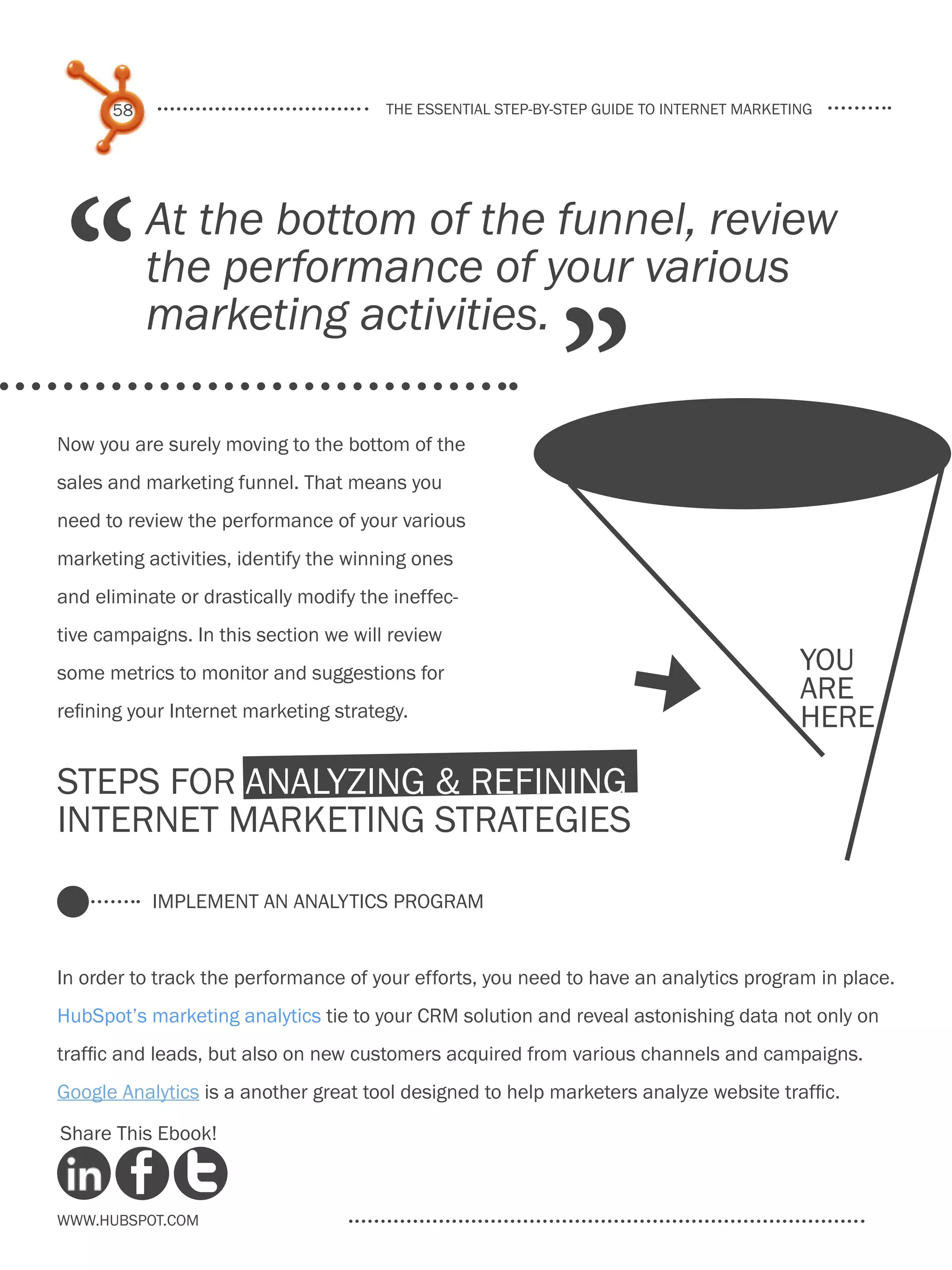 58                               the essential step-by-step guide to internet marketing




 “         At the bottom of the funnel, review
           the performance of your various

                                                             ”
           marketing activities.

Now you are surely moving to the bottom of the
sales and marketing funnel. That means you
need to review the performance of your various
marketing activities, identify the winning ones
and eliminate or drastically modify the ineffec-
tive campaigns. In this section we will review
                                                                                           you
some metrics to monitor and suggestions for
refining your Internet marketing strategy.
                                                                      [                    are
                                                                                           here

Steps for Analyzing & Refining
Internet Marketing Strategies

           Implement an Analytics Program


In order to track the performance of your efforts, you need to have an analytics program in place.
HubSpot’s marketing analytics tie to your CRM solution and reveal astonishing data not only on
traffic and leads, but also on new customers acquired from various channels and campaigns.
Google Analytics is a another great tool designed to help marketers analyze website traffic.

Share This Ebook!



www.Hubspot.com
 