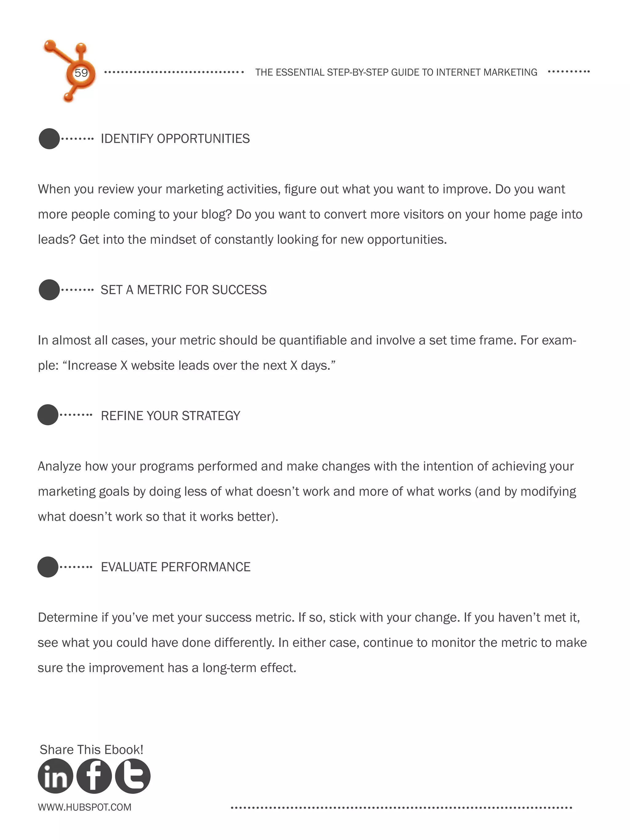59                               the essential step-by-step guide to internet marketing




           Identify Opportunities


When you review your marketing activities, figure out what you want to improve. Do you want
more people coming to your blog? Do you want to convert more visitors on your home page into
leads? Get into the mindset of constantly looking for new opportunities.


           Set a Metric for Success


In almost all cases, your metric should be quantifiable and involve a set time frame. For exam-
ple: “Increase X website leads over the next X days.”


           Refine your strategy


Analyze how your programs performed and make changes with the intention of achieving your
marketing goals by doing less of what doesn’t work and more of what works (and by modifying
what doesn’t work so that it works better).


           Evaluate performance


Determine if you’ve met your success metric. If so, stick with your change. If you haven’t met it,
see what you could have done differently. In either case, continue to monitor the metric to make
sure the improvement has a long-term effect.




Share This Ebook!



www.Hubspot.com
 
