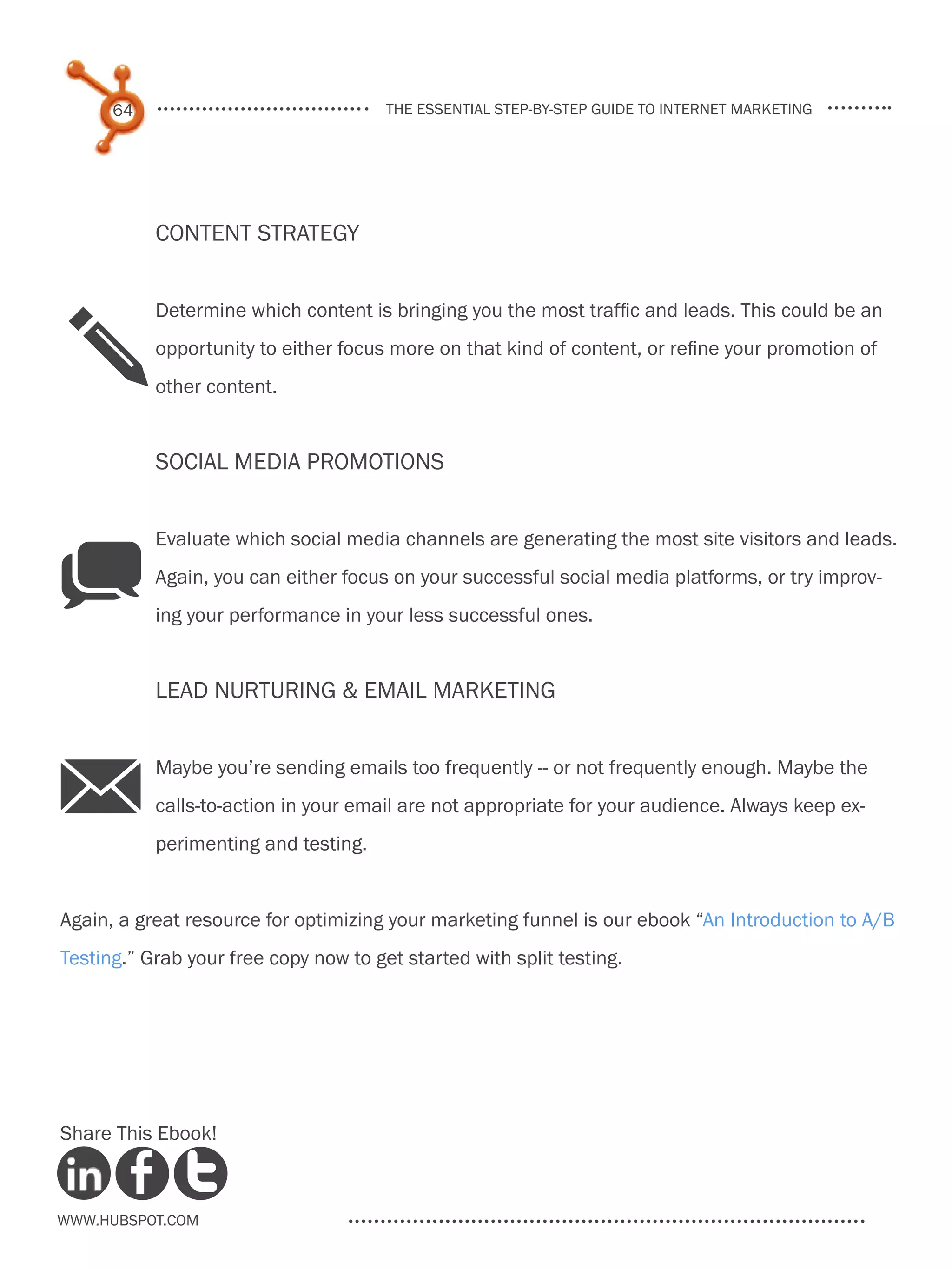 64                               the essential step-by-step guide to internet marketing




           Content Strategy


           Determine which content is bringing you the most traffic and leads. This could be an

 p         opportunity to either focus more on that kind of content, or refine your promotion of
           other content.


           Social Media Promotions


           Evaluate which social media channels are generating the most site visitors and leads.

q          Again, you can either focus on your successful social media platforms, or try improv-
           ing your performance in your less successful ones.


           Lead Nurturing & email marketing



M          Maybe you’re sending emails too frequently -- or not frequently enough. Maybe the
           calls-to-action in your email are not appropriate for your audience. Always keep ex-
           perimenting and testing.


Again, a great resource for optimizing your marketing funnel is our ebook “An Introduction to A/B
Testing.” Grab your free copy now to get started with split testing.




Share This Ebook!



www.Hubspot.com
 