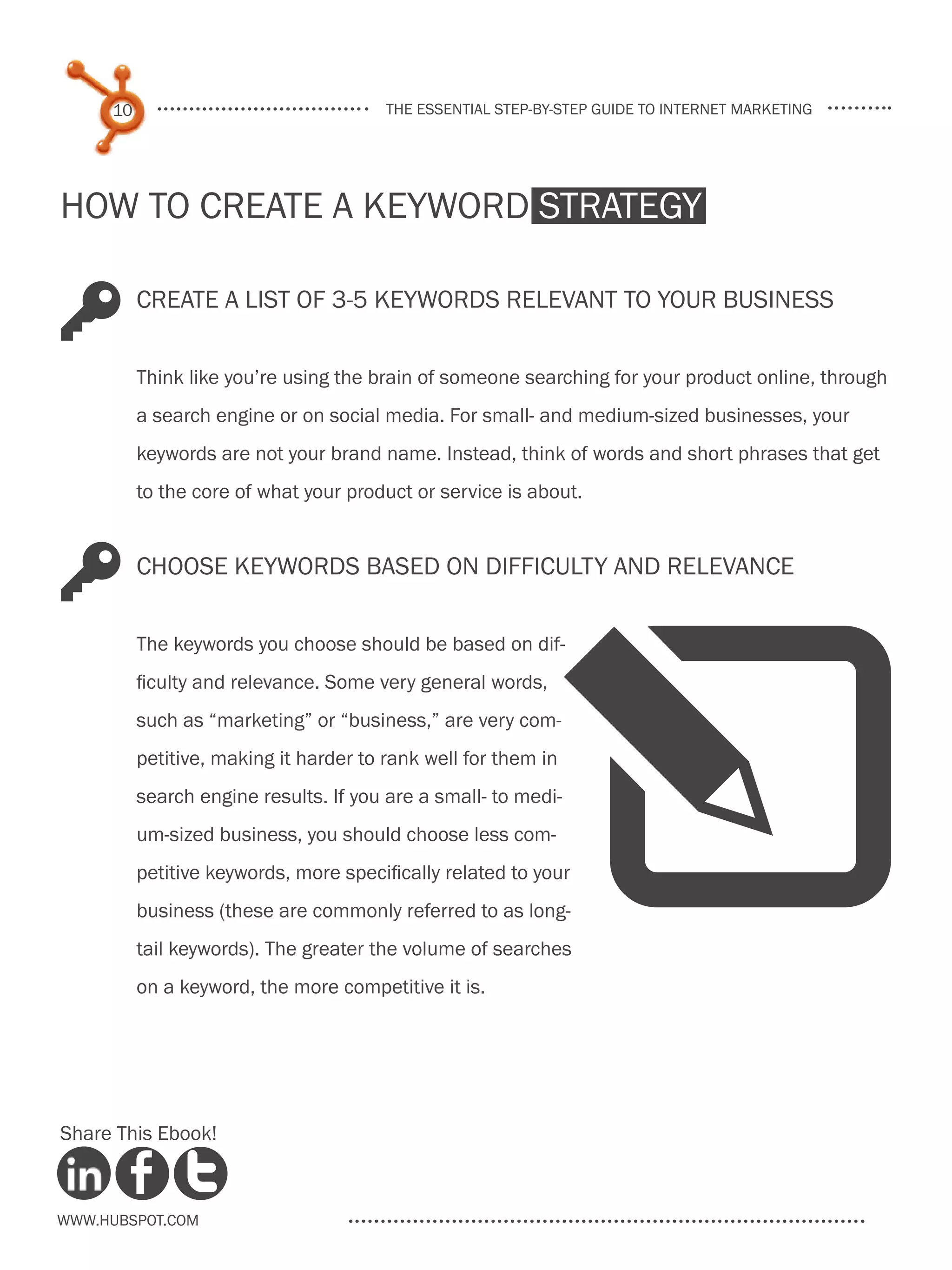 10                                 the essential step-by-step guide to internet marketing




How to Create a Keyword Strategy

K         Create a list of 3-5 keywords relevant to your business


          Think like you’re using the brain of someone searching for your product online, through
          a search engine or on social media. For small- and medium-sized businesses, your
          keywords are not your brand name. Instead, think of words and short phrases that get
          to the core of what your product or service is about.



K         Choose keywords based on difficulty and relevance




                                                            W
          The keywords you choose should be based on dif-
          ficulty and relevance. Some very general words,
          such as “marketing” or “business,” are very com-
          petitive, making it harder to rank well for them in
          search engine results. If you are a small- to medi-
          um-sized business, you should choose less com-
          petitive keywords, more specifically related to your
          business (these are commonly referred to as long-
          tail keywords). The greater the volume of searches
          on a keyword, the more competitive it is.




Share This Ebook!



www.Hubspot.com
 