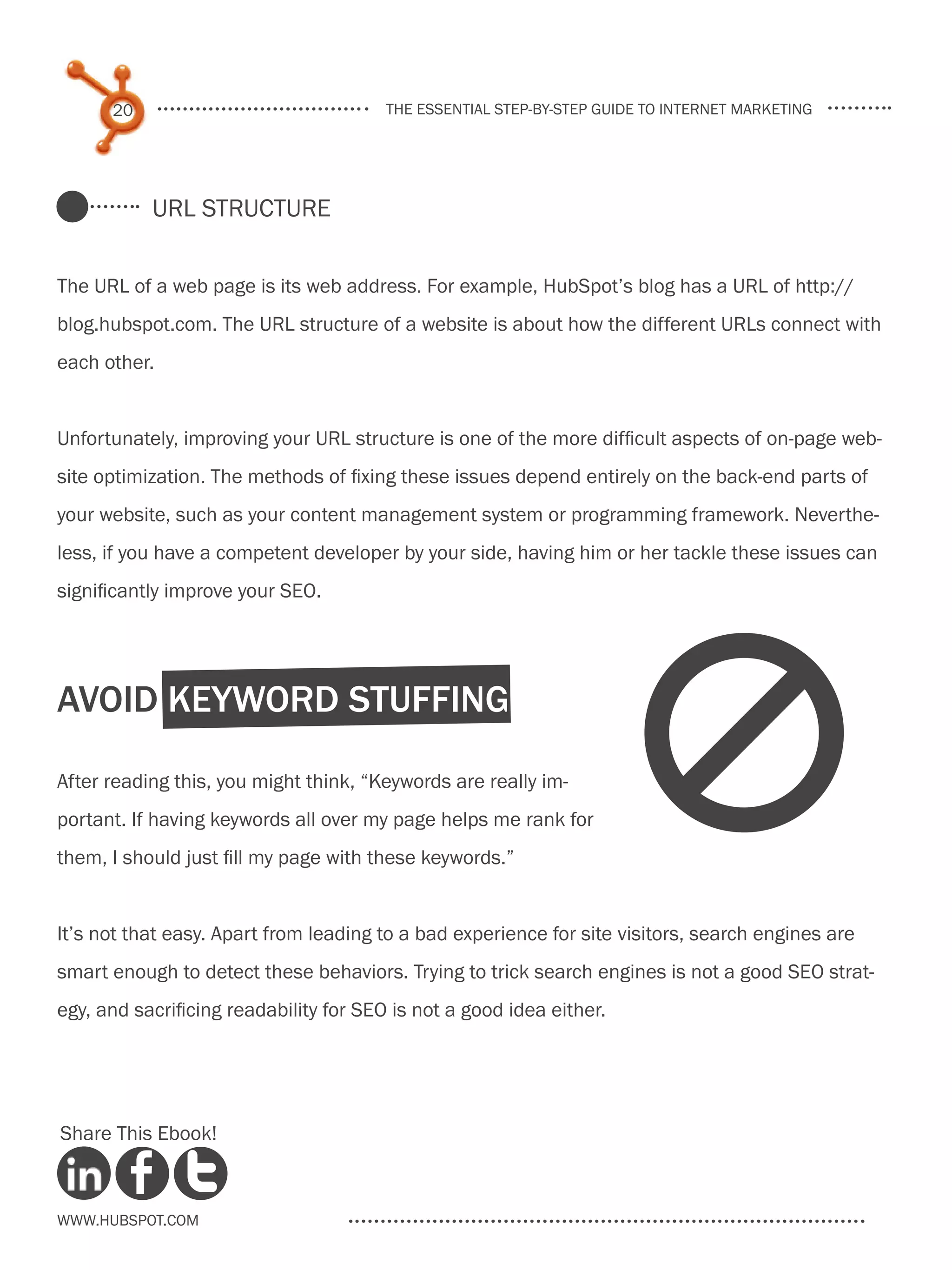 20                                the essential step-by-step guide to internet marketing




           URL Structure


The URL of a web page is its web address. For example, HubSpot’s blog has a URL of http://
blog.hubspot.com. The URL structure of a website is about how the different URLs connect with
each other.


Unfortunately, improving your URL structure is one of the more difficult aspects of on-page web-
site optimization. The methods of fixing these issues depend entirely on the back-end parts of
your website, such as your content management system or programming framework. Neverthe-
less, if you have a competent developer by your side, having him or her tackle these issues can
significantly improve your SEO.




Avoid Keyword Stuffing

After reading this, you might think, “Keywords are really im-
portant. If having keywords all over my page helps me rank for
them, I should just fill my page with these keywords.”
                                                                       d
It’s not that easy. Apart from leading to a bad experience for site visitors, search engines are
smart enough to detect these behaviors. Trying to trick search engines is not a good SEO strat-
egy, and sacrificing readability for SEO is not a good idea either.




Share This Ebook!



www.Hubspot.com
 