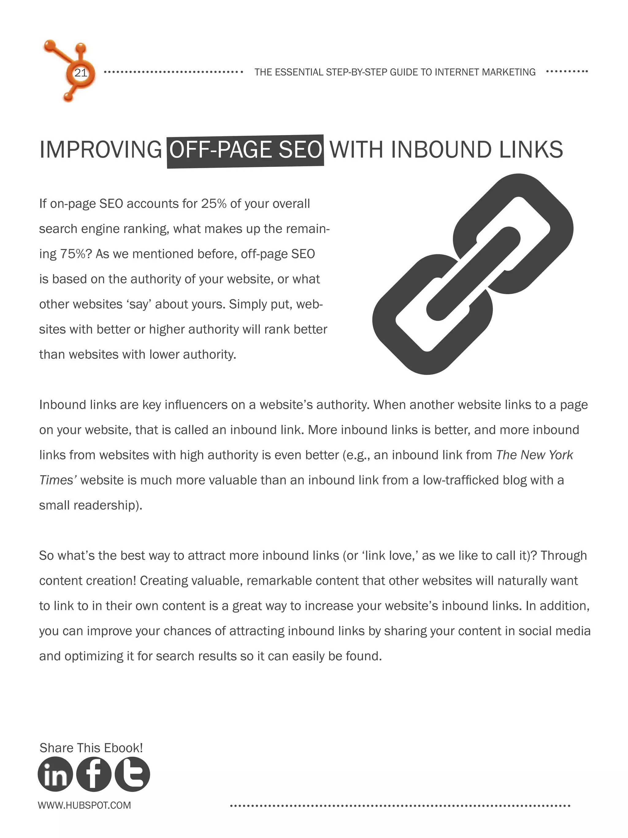 21                                the essential step-by-step guide to internet marketing




Improving Off-Page SEO With Inbound Links




                                                             A
If on-page SEO accounts for 25% of your overall
search engine ranking, what makes up the remain-
ing 75%? As we mentioned before, off-page SEO
is based on the authority of your website, or what
other websites ‘say’ about yours. Simply put, web-
sites with better or higher authority will rank better
than websites with lower authority.


Inbound links are key influencers on a website’s authority. When another website links to a page
on your website, that is called an inbound link. More inbound links is better, and more inbound
links from websites with high authority is even better (e.g., an inbound link from The New York
Times’ website is much more valuable than an inbound link from a low-trafficked blog with a
small readership).


So what’s the best way to attract more inbound links (or ‘link love,’ as we like to call it)? Through
content creation! Creating valuable, remarkable content that other websites will naturally want
to link to in their own content is a great way to increase your website’s inbound links. In addition,
you can improve your chances of attracting inbound links by sharing your content in social media
and optimizing it for search results so it can easily be found.




Share This Ebook!



www.Hubspot.com
 