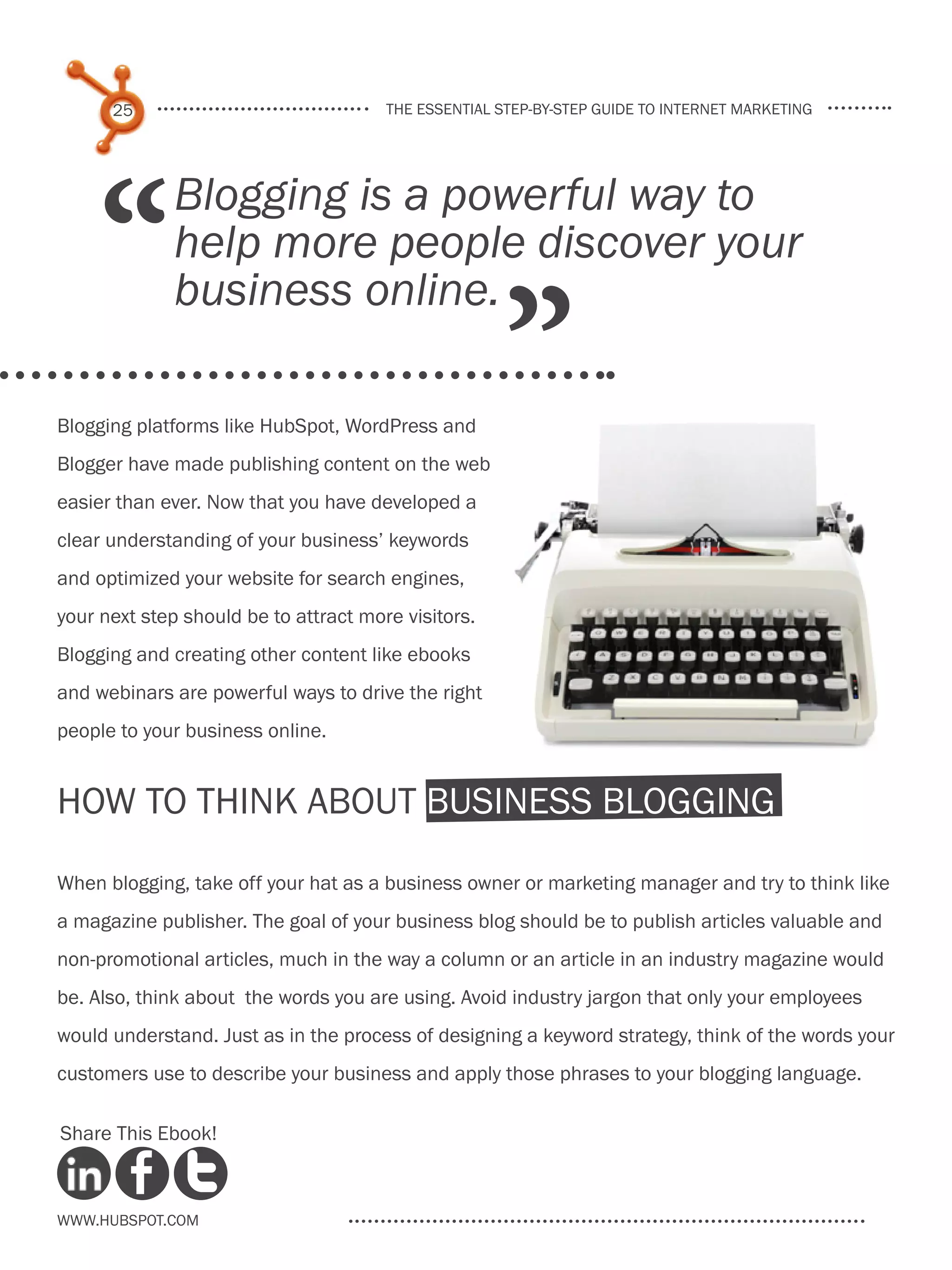25                               the essential step-by-step guide to internet marketing




     “
             Blogging is a powerful way to
             help more people discover your

                                                     ”
             business online.

Blogging platforms like HubSpot, WordPress and
Blogger have made publishing content on the web
easier than ever. Now that you have developed a
clear understanding of your business’ keywords
and optimized your website for search engines,
your next step should be to attract more visitors.
Blogging and creating other content like ebooks
and webinars are powerful ways to drive the right
people to your business online.


How to Think About Business Blogging

When blogging, take off your hat as a business owner or marketing manager and try to think like
a magazine publisher. The goal of your business blog should be to publish articles valuable and
non-promotional articles, much in the way a column or an article in an industry magazine would
be. Also, think about the words you are using. Avoid industry jargon that only your employees
would understand. Just as in the process of designing a keyword strategy, think of the words your
customers use to describe your business and apply those phrases to your blogging language.

Share This Ebook!



www.Hubspot.com
 