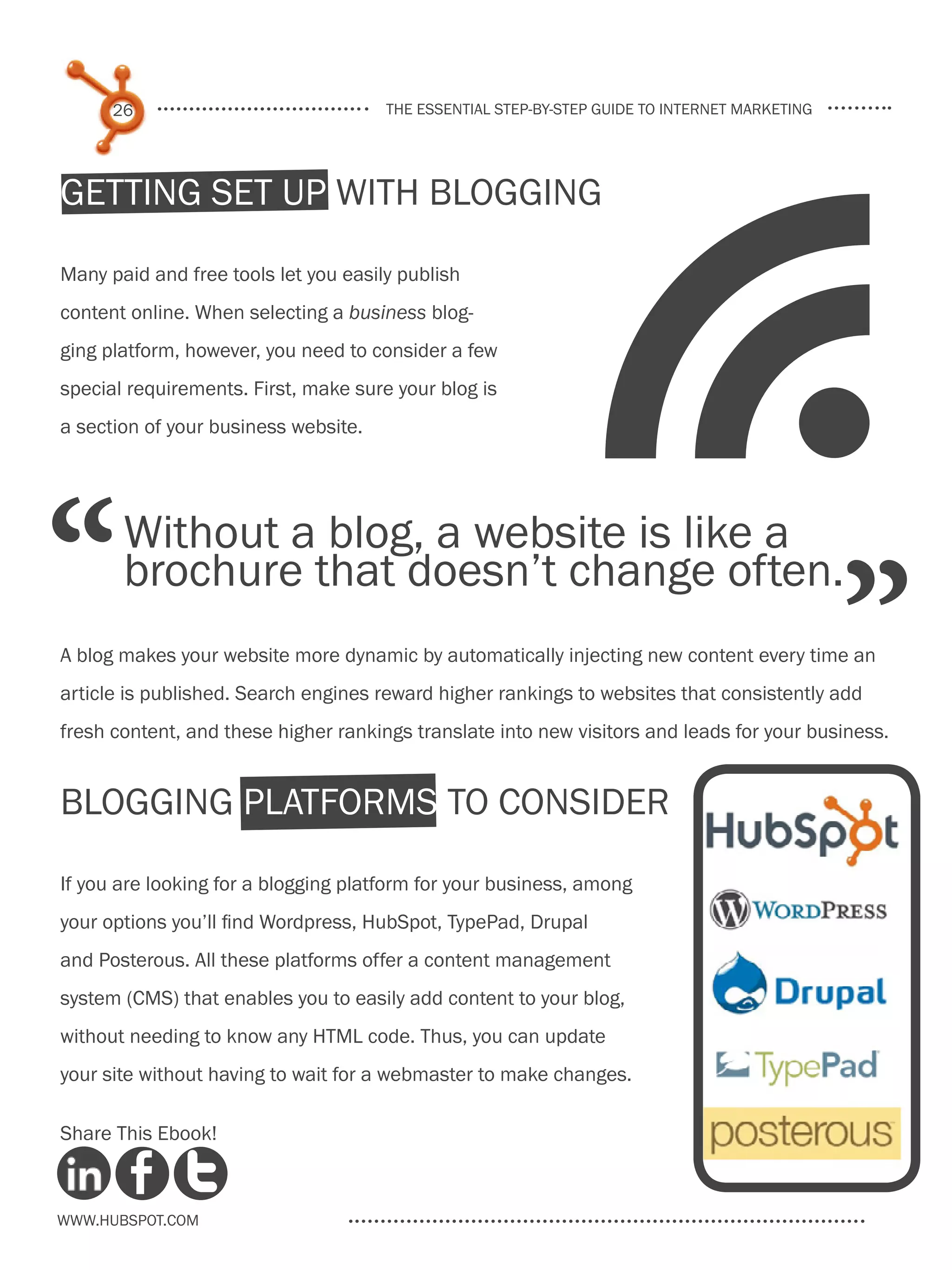 26                              the essential step-by-step guide to internet marketing




Getting Set Up With Blogging

Many paid and free tools let you easily publish
content online. When selecting a business blog-
ging platform, however, you need to consider a few
special requirements. First, make sure your blog is
a section of your business website.
                                                                f
“      Without a blog, a website is like a
       brochure that doesn’t change often.
A blog makes your website more dynamic by automatically injecting new content every time an
                                                                                               ”
article is published. Search engines reward higher rankings to websites that consistently add
fresh content, and these higher rankings translate into new visitors and leads for your business.


Blogging Platforms to Consider

If you are looking for a blogging platform for your business, among
your options you’ll find Wordpress, HubSpot, TypePad, Drupal
and Posterous. All these platforms offer a content management
system (CMS) that enables you to easily add content to your blog,
without needing to know any HTML code. Thus, you can update
your site without having to wait for a webmaster to make changes.

Share This Ebook!



www.Hubspot.com
 
