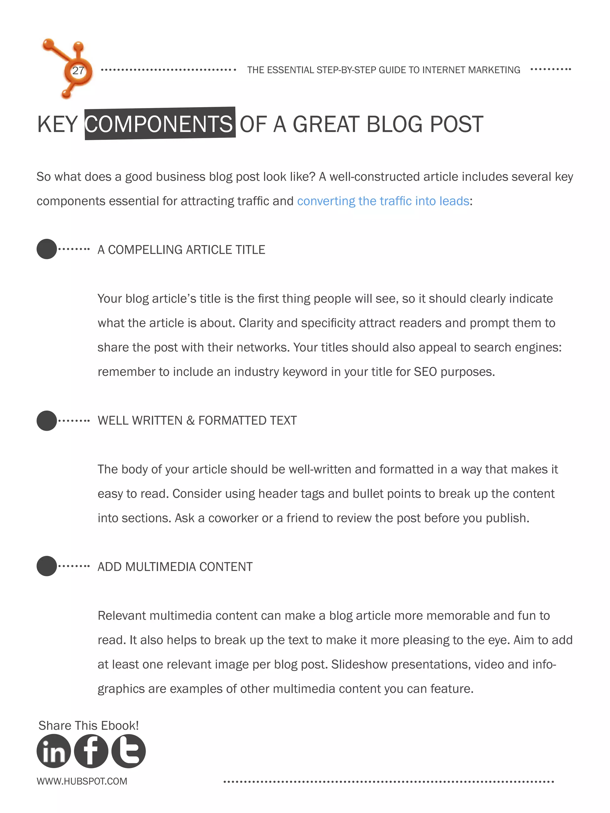 27                                the essential step-by-step guide to internet marketing




Key Components of a Great Blog Post

So what does a good business blog post look like? A well-constructed article includes several key
components essential for attracting traffic and converting the traffic into leads:


           A compelling Article Title


           Your blog article’s title is the first thing people will see, so it should clearly indicate
           what the article is about. Clarity and specificity attract readers and prompt them to
           share the post with their networks. Your titles should also appeal to search engines:
           remember to include an industry keyword in your title for SEO purposes.


           Well Written & Formatted Text


           The body of your article should be well-written and formatted in a way that makes it
           easy to read. Consider using header tags and bullet points to break up the content
           into sections. Ask a coworker or a friend to review the post before you publish.


           add multimedia content


           Relevant multimedia content can make a blog article more memorable and fun to
           read. It also helps to break up the text to make it more pleasing to the eye. Aim to add
           at least one relevant image per blog post. Slideshow presentations, video and info-
           graphics are examples of other multimedia content you can feature.

Share This Ebook!



www.Hubspot.com
 