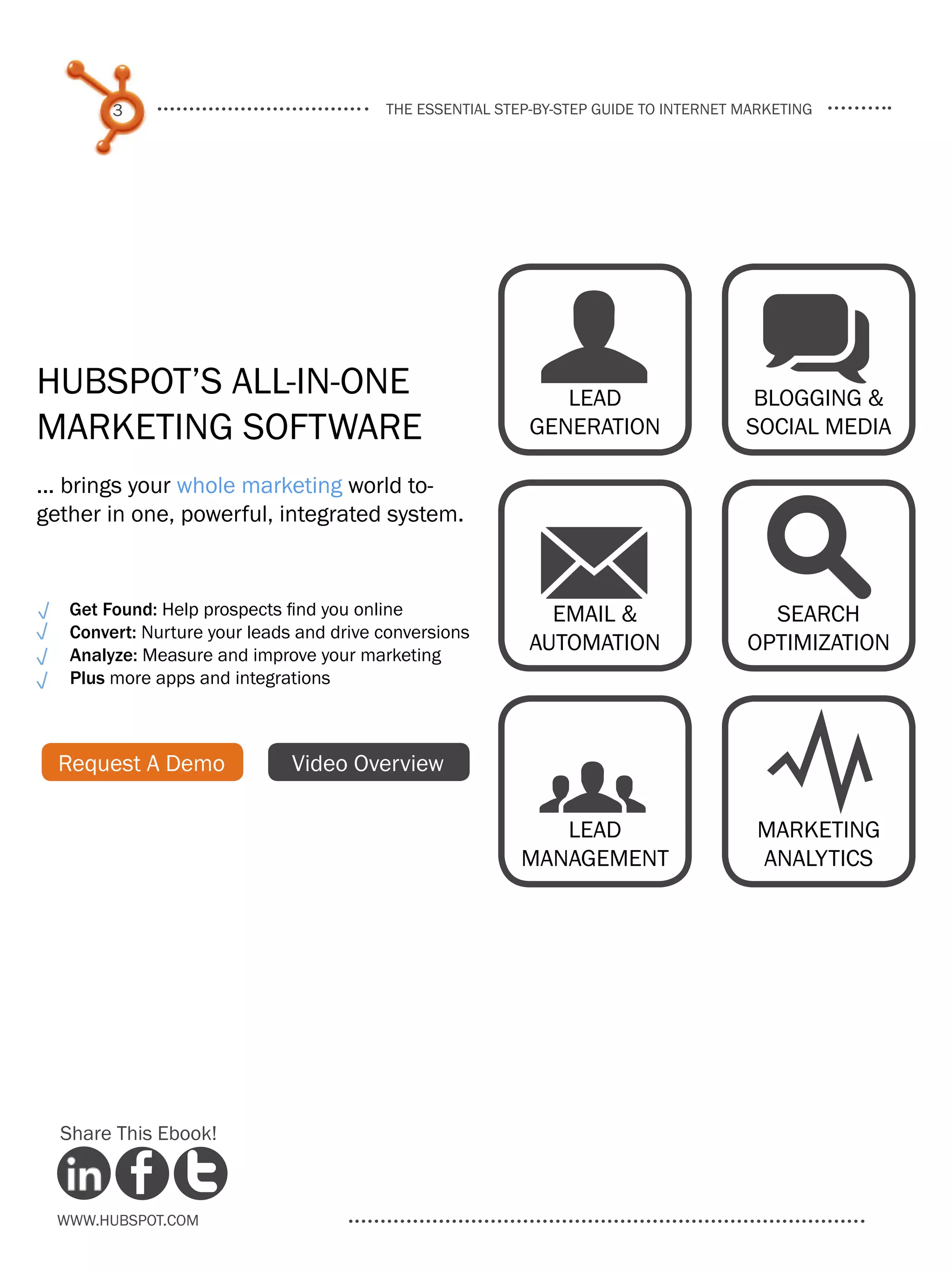 3                                the essential step-by-step guide to internet marketing




HubSpot’s All-in-One
Marketing Software
                                                            U q
                                                              Lead
                                                           Generation
                                                                                       blogging &
                                                                                      social media

... brings your whole marketing world to-



                                                           M s
gether in one, powerful, integrated system.


   Get Found: Help prospects find you online                 Email &                    Search
   Convert: Nurture your leads and drive conversions
   Analyze: Measure and improve your marketing
                                                           Automation                 optimization
   Plus more apps and integrations



  Request A Demo              Video Overview
                                                           g Y
                                                             Lead
                                                          management
                                                                                       Marketing
                                                                                       analytics




  Share This Ebook!



  www.Hubspot.com
 