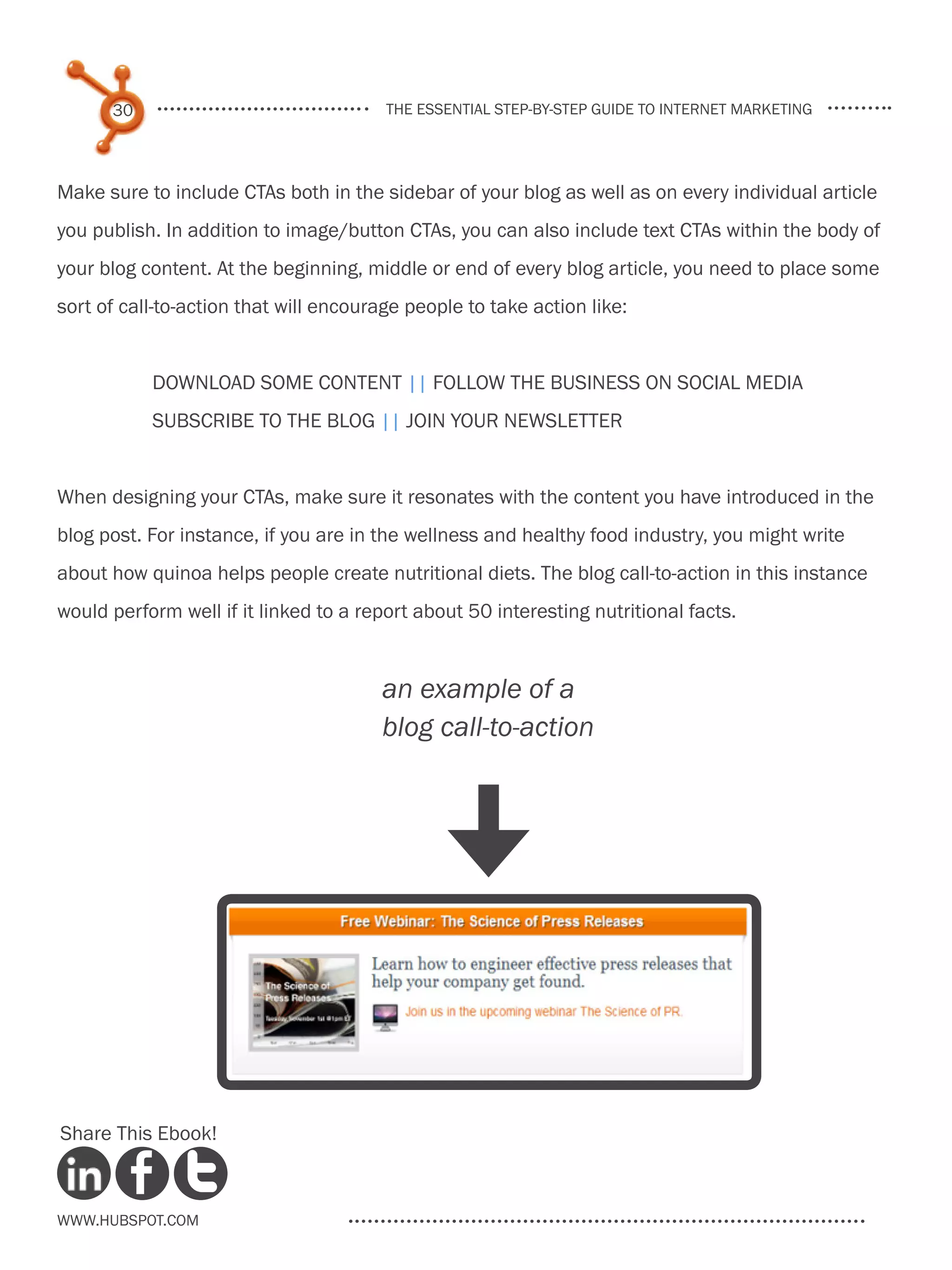 30                                the essential step-by-step guide to internet marketing




Make sure to include CTAs both in the sidebar of your blog as well as on every individual article
you publish. In addition to image/button CTAs, you can also include text CTAs within the body of
your blog content. At the beginning, middle or end of every blog article, you need to place some
sort of call-to-action that will encourage people to take action like:


           Download some content || Follow the business on social media
           Subscribe to the blog || Join your newsletter


When designing your CTAs, make sure it resonates with the content you have introduced in the
blog post. For instance, if you are in the wellness and healthy food industry, you might write
about how quinoa helps people create nutritional diets. The blog call-to-action in this instance
would perform well if it linked to a report about 50 interesting nutritional facts.


                                       an example of a
                                       blog call-to-action
                                               [




Share This Ebook!



www.Hubspot.com
 