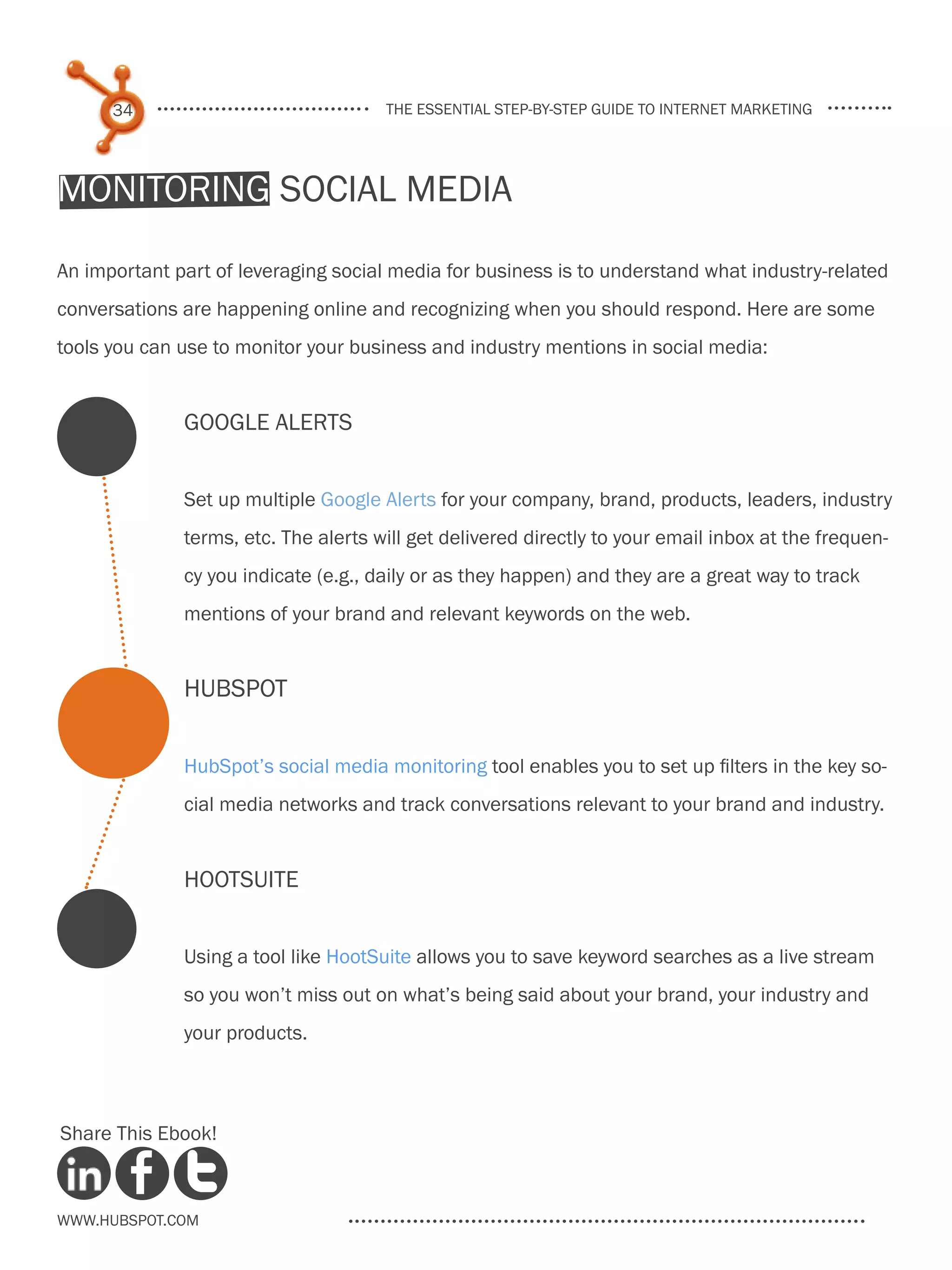 34                              the essential step-by-step guide to internet marketing




Monitoring Social Media

An important part of leveraging social media for business is to understand what industry-related
conversations are happening online and recognizing when you should respond. Here are some
tools you can use to monitor your business and industry mentions in social media:


              Google Alerts


              Set up multiple Google Alerts for your company, brand, products, leaders, industry
              terms, etc. The alerts will get delivered directly to your email inbox at the frequen-
              cy you indicate (e.g., daily or as they happen) and they are a great way to track
              mentions of your brand and relevant keywords on the web.


              HubSpot


              HubSpot’s social media monitoring tool enables you to set up filters in the key so-
              cial media networks and track conversations relevant to your brand and industry.


              HootSuite


              Using a tool like HootSuite allows you to save keyword searches as a live stream
              so you won’t miss out on what’s being said about your brand, your industry and
              your products.



Share This Ebook!



www.Hubspot.com
 