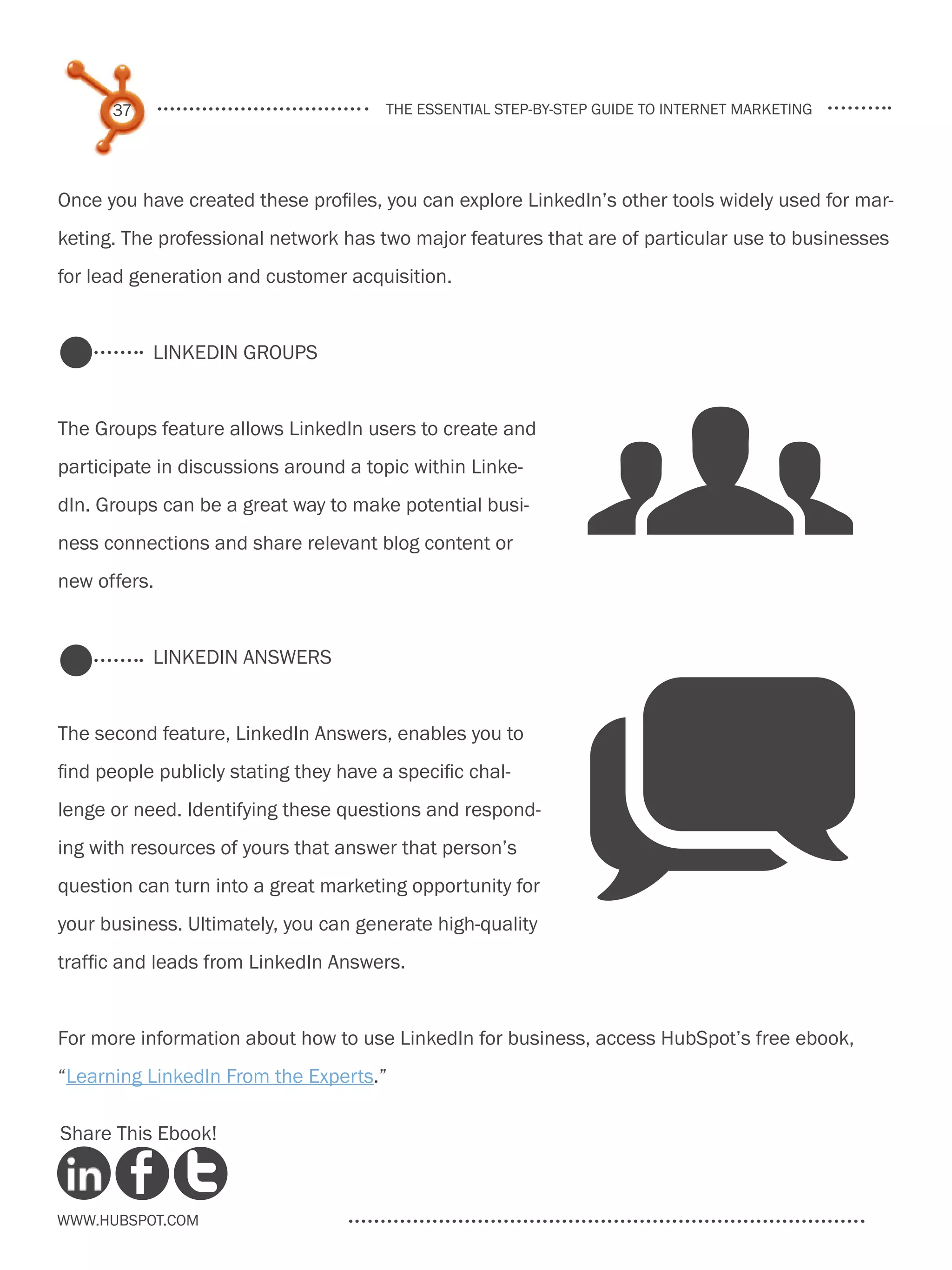 37                               the essential step-by-step guide to internet marketing




Once you have created these profiles, you can explore LinkedIn’s other tools widely used for mar-
keting. The professional network has two major features that are of particular use to businesses
for lead generation and customer acquisition.




                                                               g
           LinkedIn Groups


The Groups feature allows LinkedIn users to create and
participate in discussions around a topic within Linke-
dIn. Groups can be a great way to make potential busi-
ness connections and share relevant blog content or
new offers.


           LinkedIn Answers


The second feature, LinkedIn Answers, enables you to
find people publicly stating they have a specific chal-
lenge or need. Identifying these questions and respond-
ing with resources of yours that answer that person’s
question can turn into a great marketing opportunity for
your business. Ultimately, you can generate high-quality
traffic and leads from LinkedIn Answers.
                                                               q
For more information about how to use LinkedIn for business, access HubSpot’s free ebook,
“Learning LinkedIn From the Experts.”

Share This Ebook!



www.Hubspot.com
 