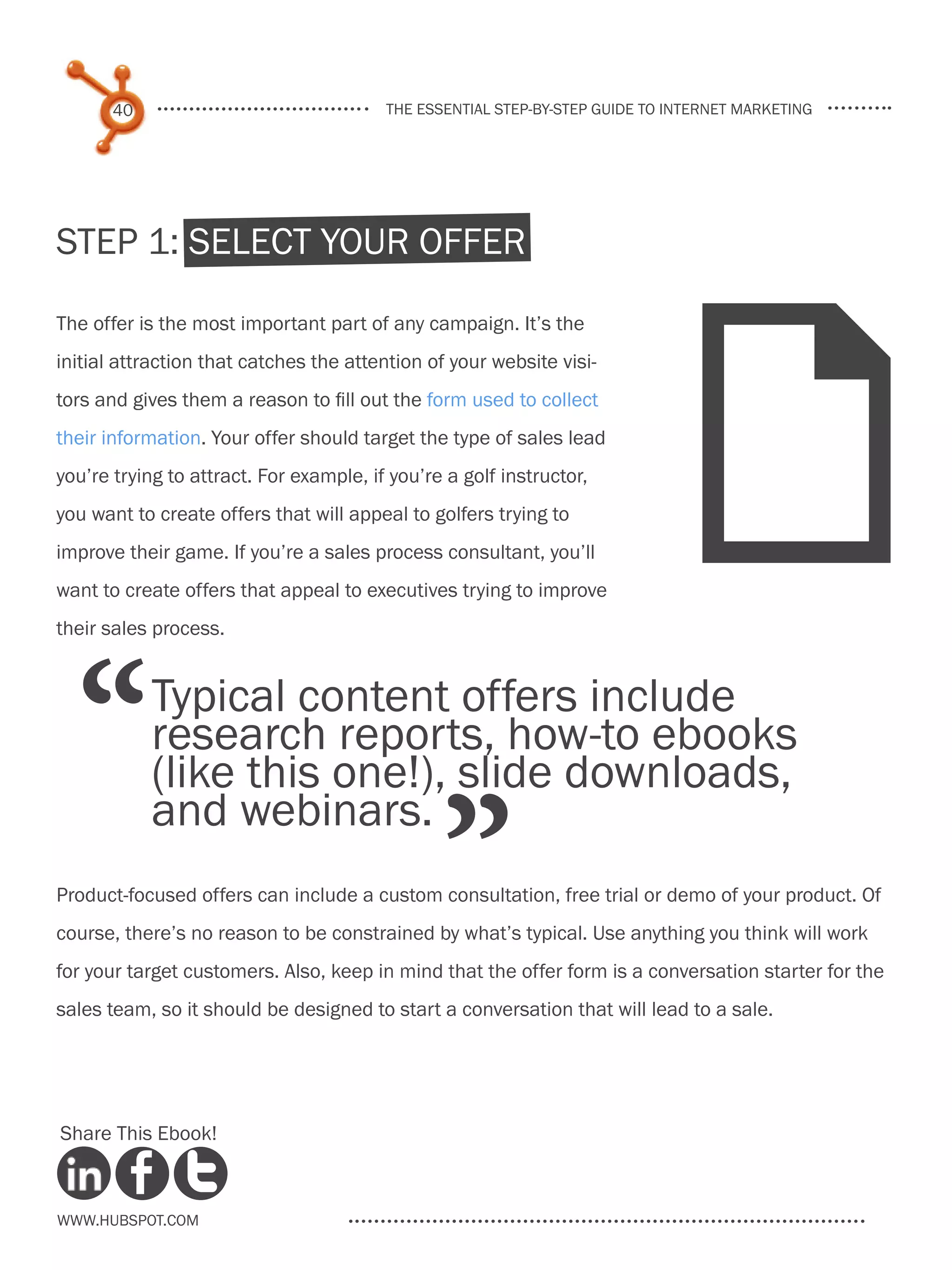 40                                the essential step-by-step guide to internet marketing




Step 1: select Your Offer




                                                                              F
The offer is the most important part of any campaign. It’s the
initial attraction that catches the attention of your website visi-
tors and gives them a reason to fill out the form used to collect
their information. Your offer should target the type of sales lead
you’re trying to attract. For example, if you’re a golf instructor,
you want to create offers that will appeal to golfers trying to
improve their game. If you’re a sales process consultant, you’ll
want to create offers that appeal to executives trying to improve




  “
their sales process.


            Typical content offers include
            research reports, how-to ebooks
            (like this one!), slide downloads,

                                                ”
            and webinars.
Product-focused offers can include a custom consultation, free trial or demo of your product. Of
course, there’s no reason to be constrained by what’s typical. Use anything you think will work
for your target customers. Also, keep in mind that the offer form is a conversation starter for the
sales team, so it should be designed to start a conversation that will lead to a sale.




Share This Ebook!



www.Hubspot.com
 
