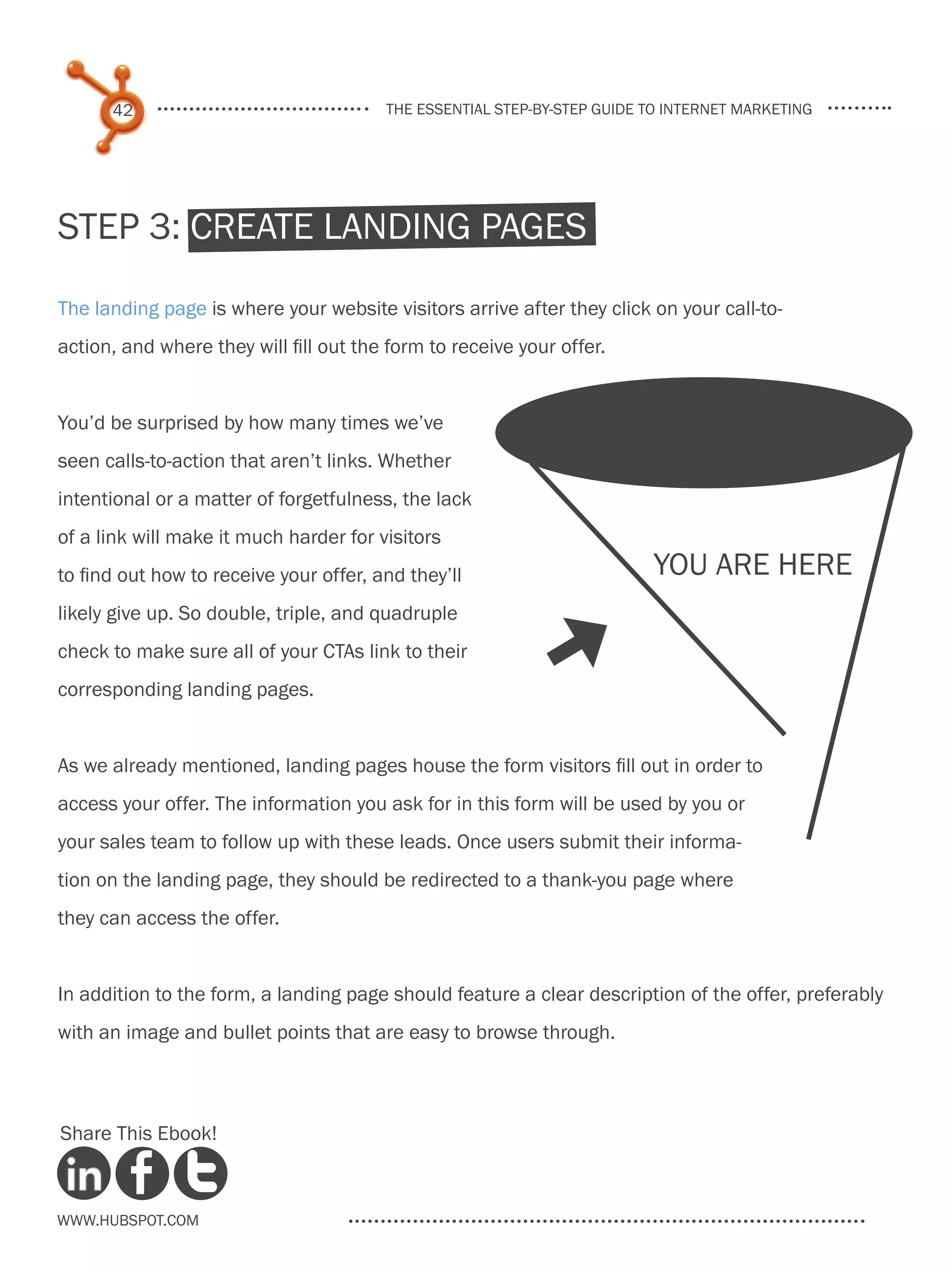 42                                the essential step-by-step guide to internet marketing




Step 3: Create Landing Pages

The landing page is where your website visitors arrive after they click on your call-to-
action, and where they will fill out the form to receive your offer.


You’d be surprised by how many times we’ve
seen calls-to-action that aren’t links. Whether
intentional or a matter of forgetfulness, the lack
of a link will make it much harder for visitors
to find out how to receive your offer, and they’ll                       you are here
likely give up. So double, triple, and quadruple
check to make sure all of your CTAs link to their
corresponding landing pages.
                                                              [
As we already mentioned, landing pages house the form visitors fill out in order to
access your offer. The information you ask for in this form will be used by you or
your sales team to follow up with these leads. Once users submit their informa-
tion on the landing page, they should be redirected to a thank-you page where
they can access the offer.


In addition to the form, a landing page should feature a clear description of the offer, preferably
with an image and bullet points that are easy to browse through.



Share This Ebook!



www.Hubspot.com
 