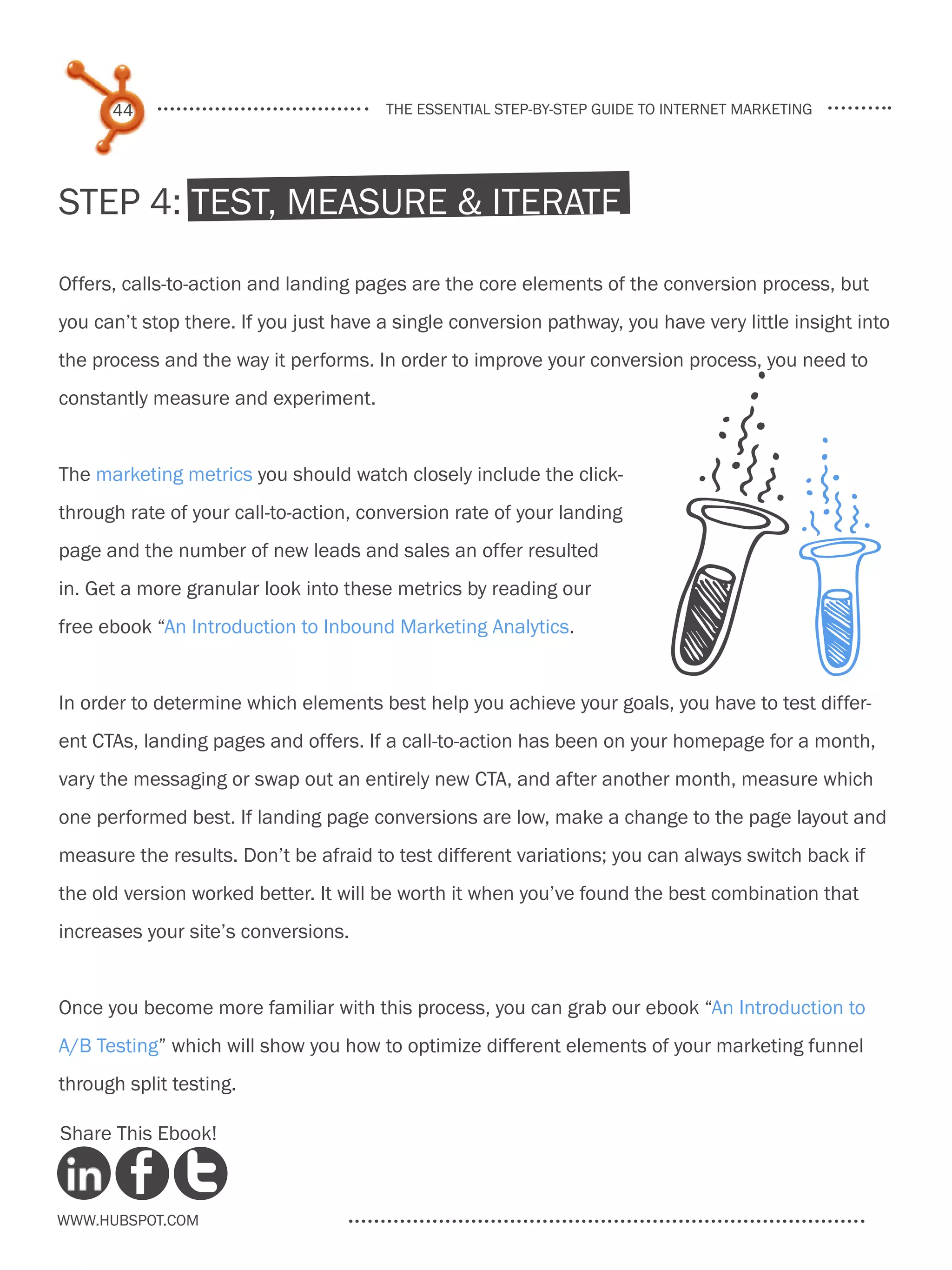 44                               the essential step-by-step guide to internet marketing




Step 4: Test, Measure & Iterate

Offers, calls-to-action and landing pages are the core elements of the conversion process, but
you can’t stop there. If you just have a single conversion pathway, you have very little insight into
the process and the way it performs. In order to improve your conversion process, you need to
constantly measure and experiment.


The marketing metrics you should watch closely include the click-
through rate of your call-to-action, conversion rate of your landing
page and the number of new leads and sales an offer resulted
in. Get a more granular look into these metrics by reading our
free ebook “An Introduction to Inbound Marketing Analytics.


In order to determine which elements best help you achieve your goals, you have to test differ-
ent CTAs, landing pages and offers. If a call-to-action has been on your homepage for a month,
vary the messaging or swap out an entirely new CTA, and after another month, measure which
one performed best. If landing page conversions are low, make a change to the page layout and
measure the results. Don’t be afraid to test different variations; you can always switch back if
the old version worked better. It will be worth it when you’ve found the best combination that
increases your site’s conversions.


Once you become more familiar with this process, you can grab our ebook “An Introduction to
A/B Testing” which will show you how to optimize different elements of your marketing funnel
through split testing.

Share This Ebook!



www.Hubspot.com
 