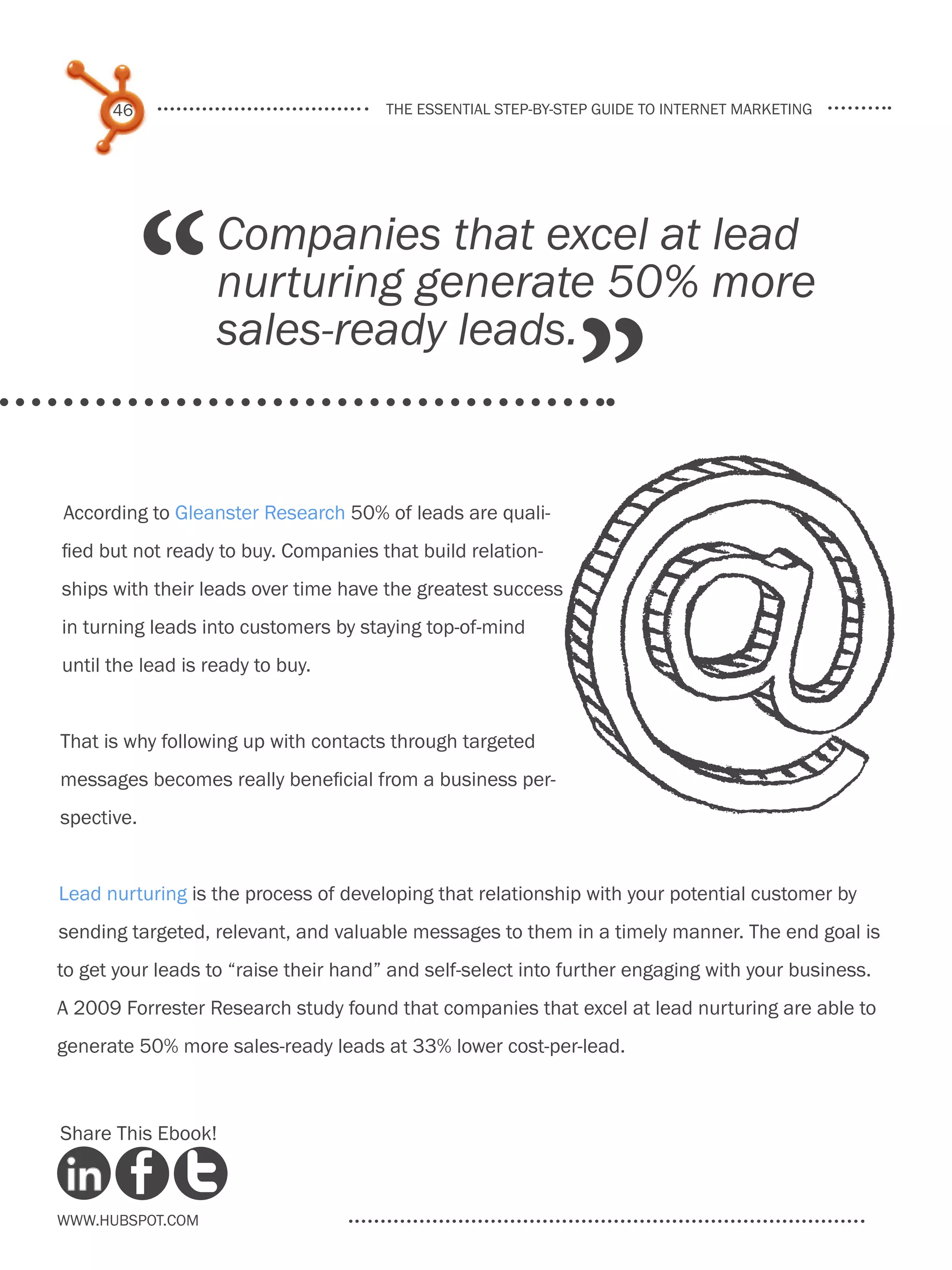 46                               the essential step-by-step guide to internet marketing




            “      Companies that excel at lead
                   nurturing generate 50% more

                                                               ”
                   sales-ready leads.


According to Gleanster Research 50% of leads are quali-
fied but not ready to buy. Companies that build relation-
ships with their leads over time have the greatest success
in turning leads into customers by staying top-of-mind
until the lead is ready to buy.


That is why following up with contacts through targeted
messages becomes really beneficial from a business per-
spective.


Lead nurturing is the process of developing that relationship with your potential customer by
sending targeted, relevant, and valuable messages to them in a timely manner. The end goal is
to get your leads to “raise their hand” and self-select into further engaging with your business.
A 2009 Forrester Research study found that companies that excel at lead nurturing are able to
generate 50% more sales-ready leads at 33% lower cost-per-lead.



Share This Ebook!



www.Hubspot.com
 