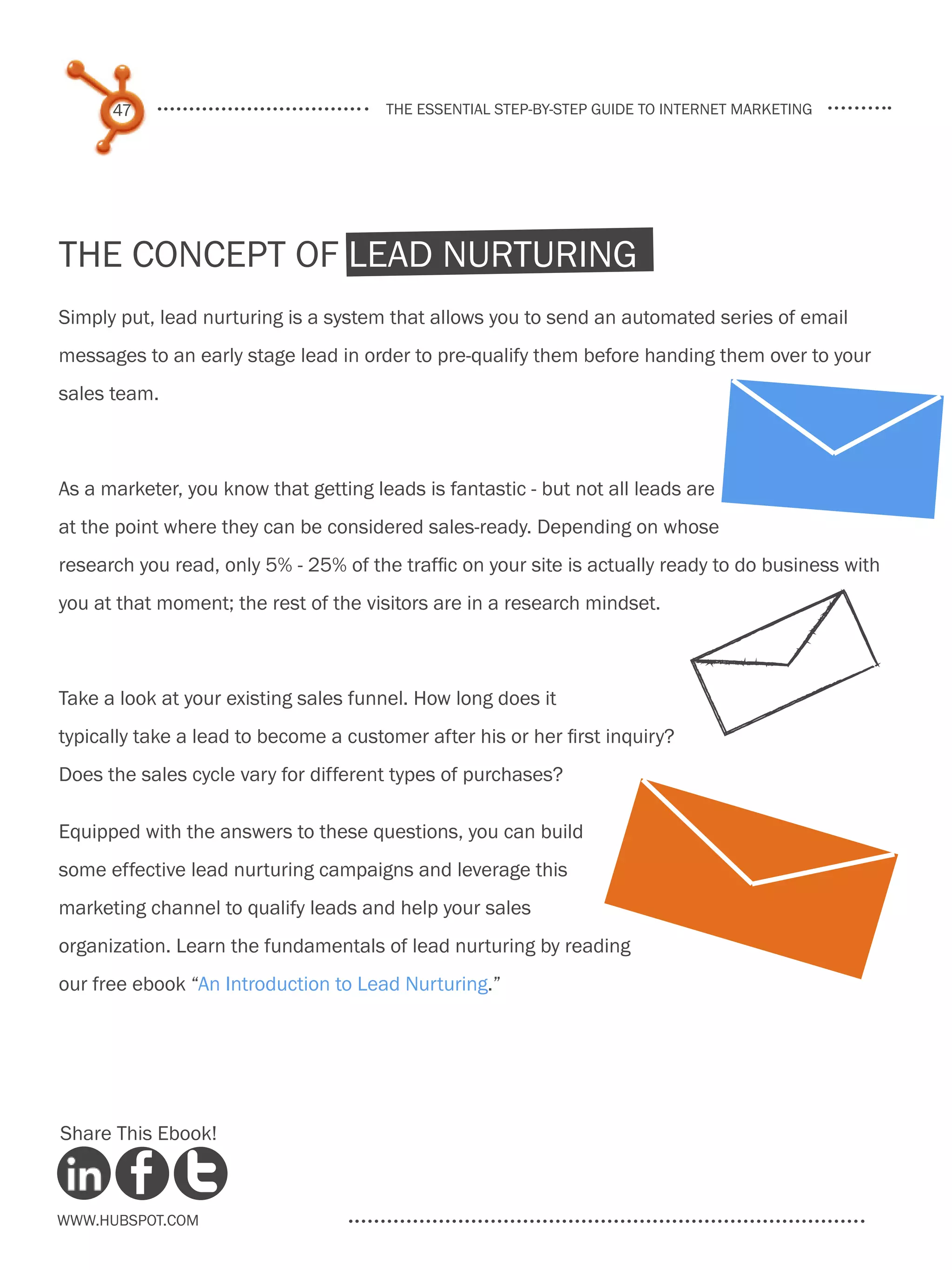 47                               the essential step-by-step guide to internet marketing




the concept of Lead Nurturing
Simply put, lead nurturing is a system that allows you to send an automated series of email
messages to an early stage lead in order to pre-qualify them before handing them over to your
sales team.



As a marketer, you know that getting leads is fantastic - but not all leads are
at the point where they can be considered sales-ready. Depending on whose
research you read, only 5% - 25% of the traffic on your site is actually ready to do business with
you at that moment; the rest of the visitors are in a research mindset.



Take a look at your existing sales funnel. How long does it
typically take a lead to become a customer after his or her first inquiry?
Does the sales cycle vary for different types of purchases?

Equipped with the answers to these questions, you can build
some effective lead nurturing campaigns and leverage this
marketing channel to qualify leads and help your sales
organization. Learn the fundamentals of lead nurturing by reading
our free ebook “An Introduction to Lead Nurturing.”




Share This Ebook!



www.Hubspot.com
 