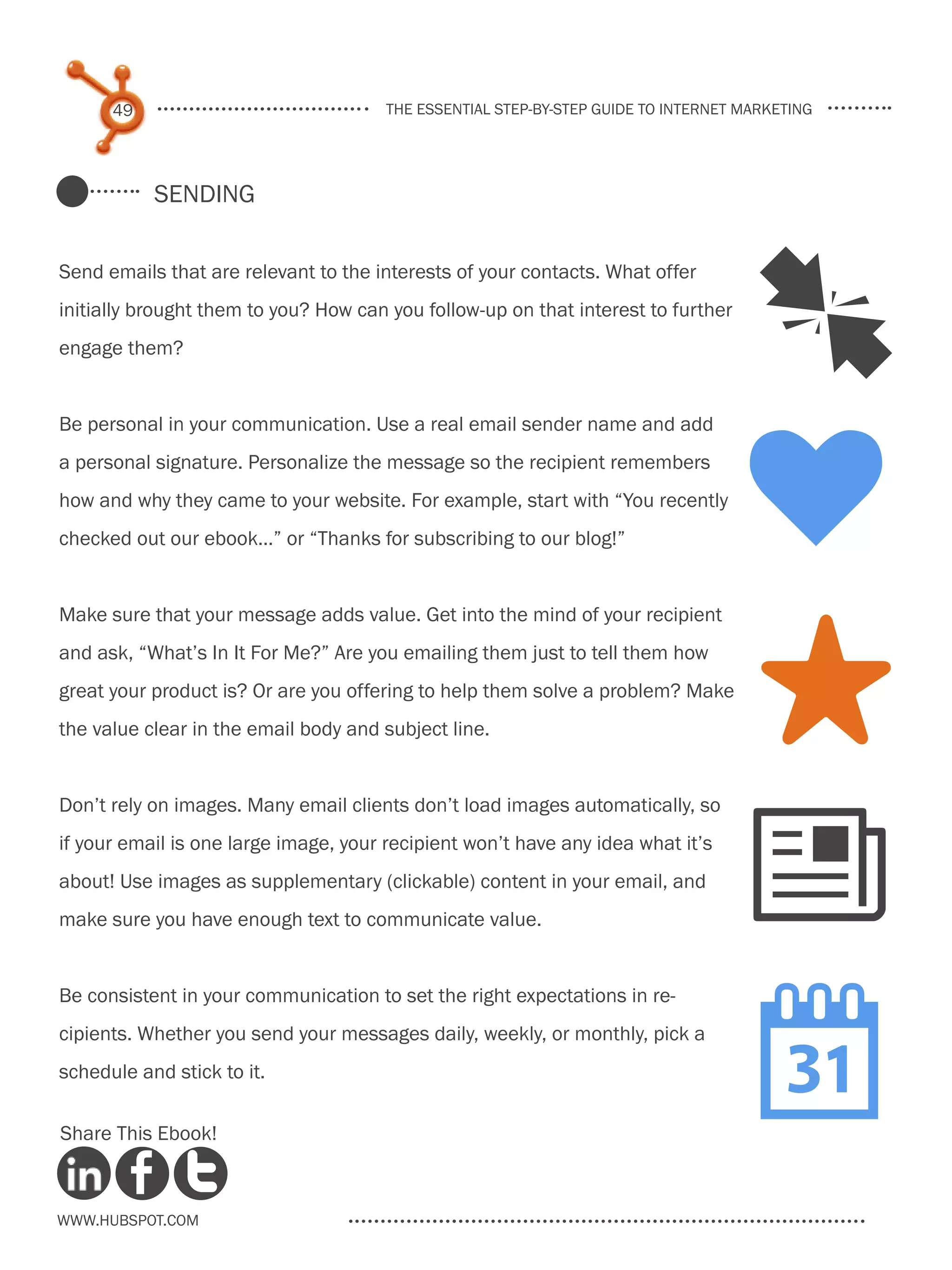 49                               the essential step-by-step guide to internet marketing




           Sending


Send emails that are relevant to the interests of your contacts. What offer
initially brought them to you? How can you follow-up on that interest to further
engage them?                                                                        J
                                                                                    k
Be personal in your communication. Use a real email sender name and add
a personal signature. Personalize the message so the recipient remembers
how and why they came to your website. For example, start with “You recently
checked out our ebook…” or “Thanks for subscribing to our blog!”


Make sure that your message adds value. Get into the mind of your recipient
and ask, “What’s In It For Me?” Are you emailing them just to tell them how
great your product is? Or are you offering to help them solve a problem? Make
the value clear in the email body and subject line.                                 S
Don’t rely on images. Many email clients don’t load images automatically, so
if your email is one large image, your recipient won’t have any idea what it’s
about! Use images as supplementary (clickable) content in your email, and
make sure you have enough text to communicate value.
                                                                                    N
                                                                                    
Be consistent in your communication to set the right expectations in re-
cipients. Whether you send your messages daily, weekly, or monthly, pick a
schedule and stick to it.

Share This Ebook!



www.Hubspot.com
 