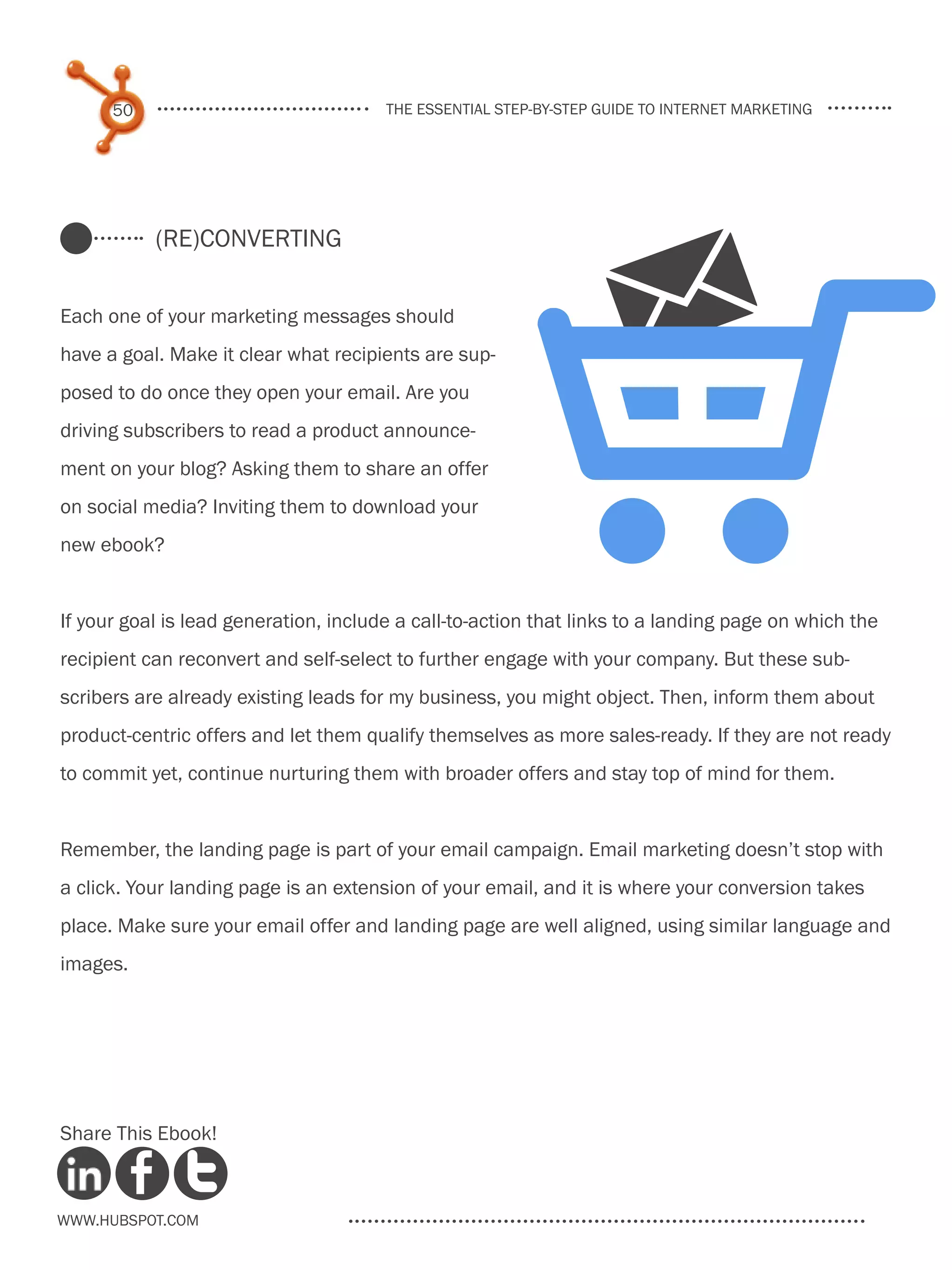 50                               the essential step-by-step guide to internet marketing




                                                        $
           (re)Converting


Each one of your marketing messages should
have a goal. Make it clear what recipients are sup-
posed to do once they open your email. Are you
driving subscribers to read a product announce-
                                                                     M
ment on your blog? Asking them to share an offer
on social media? Inviting them to download your
new ebook?


If your goal is lead generation, include a call-to-action that links to a landing page on which the
recipient can reconvert and self-select to further engage with your company. But these sub-
scribers are already existing leads for my business, you might object. Then, inform them about
product-centric offers and let them qualify themselves as more sales-ready. If they are not ready
to commit yet, continue nurturing them with broader offers and stay top of mind for them.


Remember, the landing page is part of your email campaign. Email marketing doesn’t stop with
a click. Your landing page is an extension of your email, and it is where your conversion takes
place. Make sure your email offer and landing page are well aligned, using similar language and
images.




Share This Ebook!



www.Hubspot.com
 