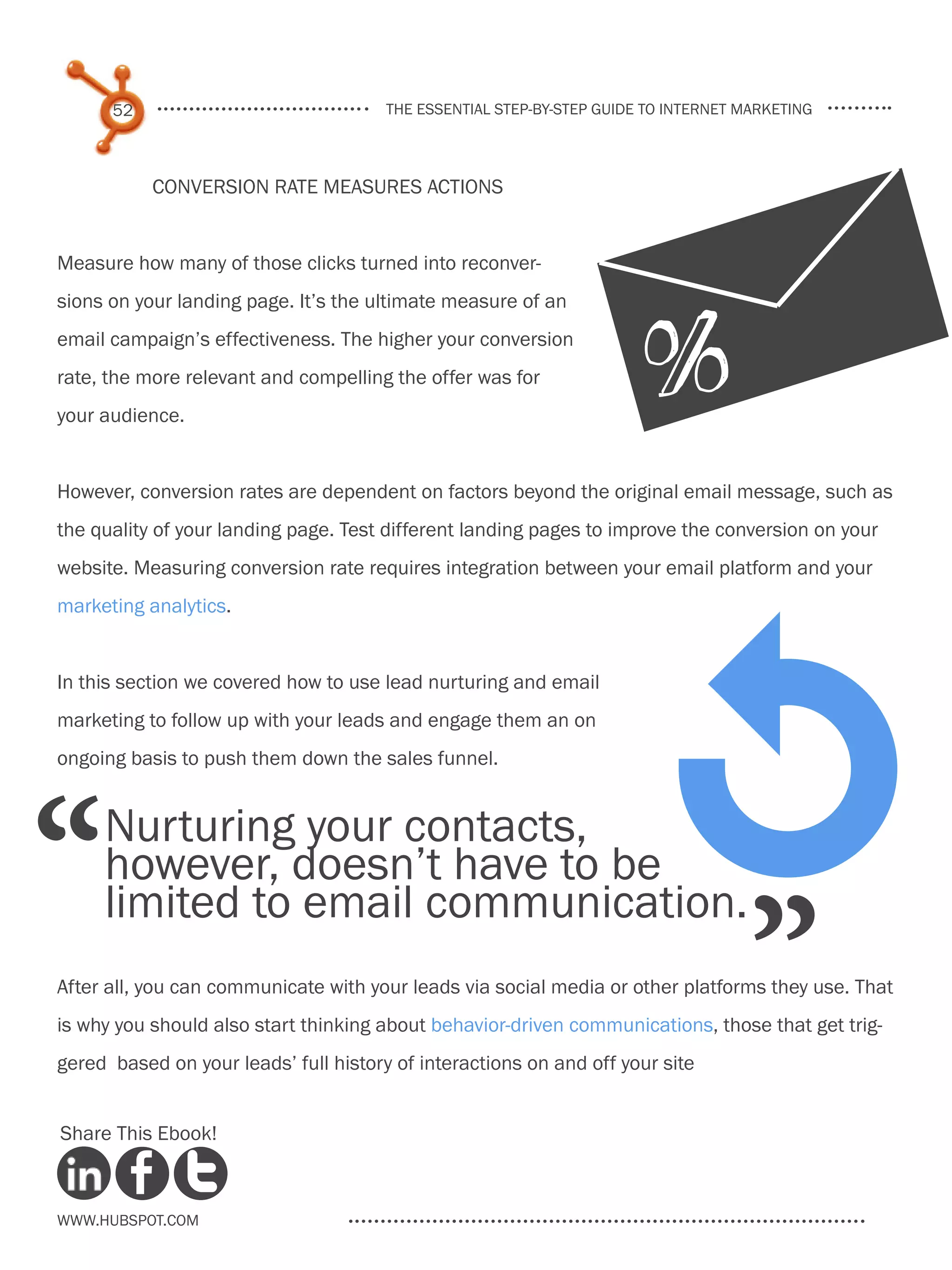 52                               the essential step-by-step guide to internet marketing



           Conversion rate measures actions


Measure how many of those clicks turned into reconver-
sions on your landing page. It’s the ultimate measure of an
email campaign’s effectiveness. The higher your conversion
rate, the more relevant and compelling the offer was for
your audience.


However, conversion rates are dependent on factors beyond the original email message, such as
the quality of your landing page. Test different landing pages to improve the conversion on your
website. Measuring conversion rate requires integration between your email platform and your
marketing analytics.


In this section we covered how to use lead nurturing and email
marketing to follow up with your leads and engage them an on
ongoing basis to push them down the sales funnel.




“    Nurturing your contacts,
     however, doesn’t have to be
                                                                           1
                                                                                    ”
     limited to email communication.
After all, you can communicate with your leads via social media or other platforms they use. That
is why you should also start thinking about behavior-driven communications, those that get trig-
gered based on your leads’ full history of interactions on and off your site


Share This Ebook!



www.Hubspot.com
 