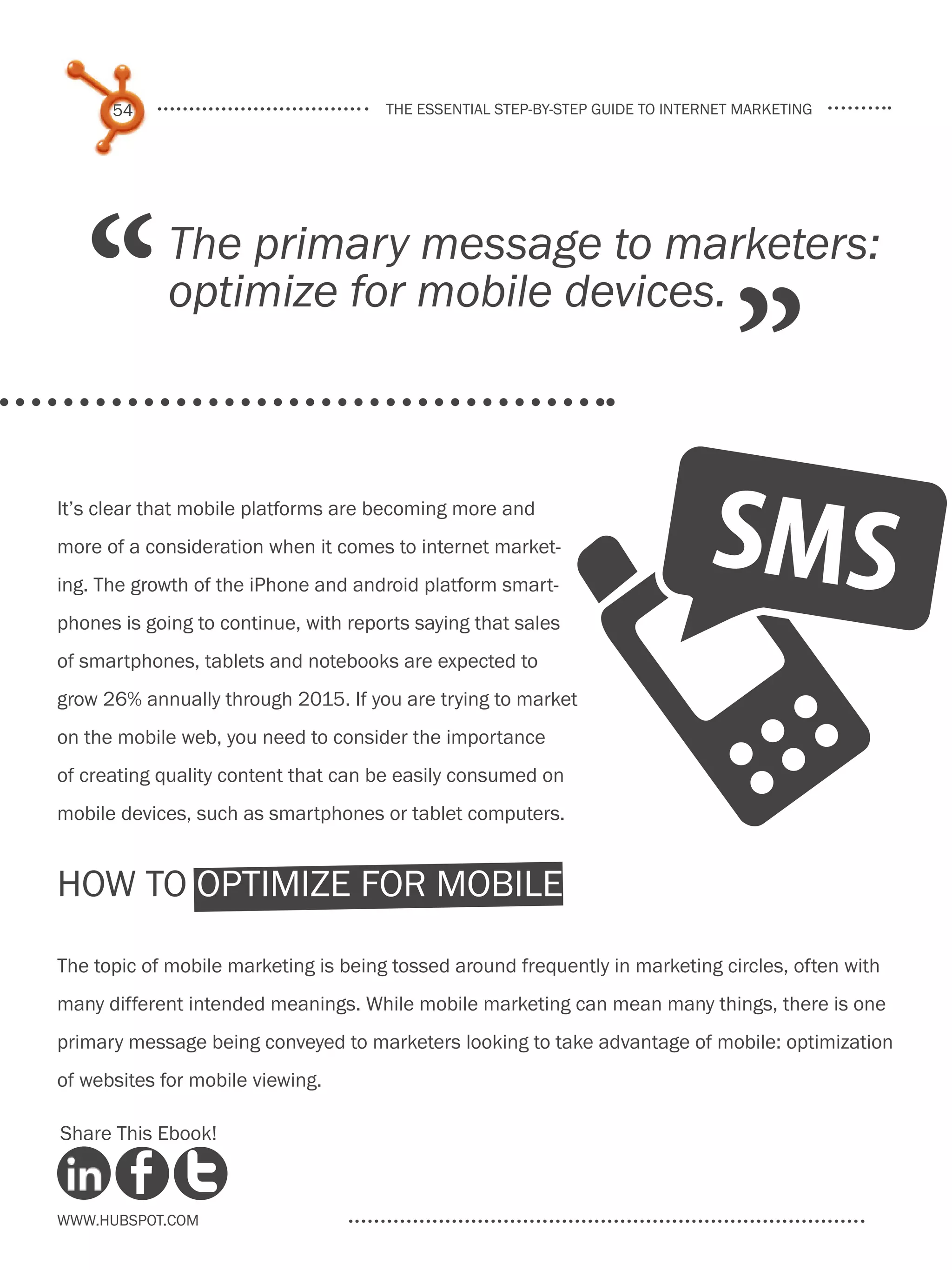 54                              the essential step-by-step guide to internet marketing




   “         The primary message to marketers:
             optimize for mobile devices.
                                                                                  ”
It’s clear that mobile platforms are becoming more and
more of a consideration when it comes to internet market-
ing. The growth of the iPhone and android platform smart-
phones is going to continue, with reports saying that sales
of smartphones, tablets and notebooks are expected to
grow 26% annually through 2015. If you are trying to market
on the mobile web, you need to consider the importance
of creating quality content that can be easily consumed on
mobile devices, such as smartphones or tablet computers.


how to Optimize for Mobile

The topic of mobile marketing is being tossed around frequently in marketing circles, often with
many different intended meanings. While mobile marketing can mean many things, there is one
primary message being conveyed to marketers looking to take advantage of mobile: optimization
of websites for mobile viewing.

Share This Ebook!



www.Hubspot.com
 