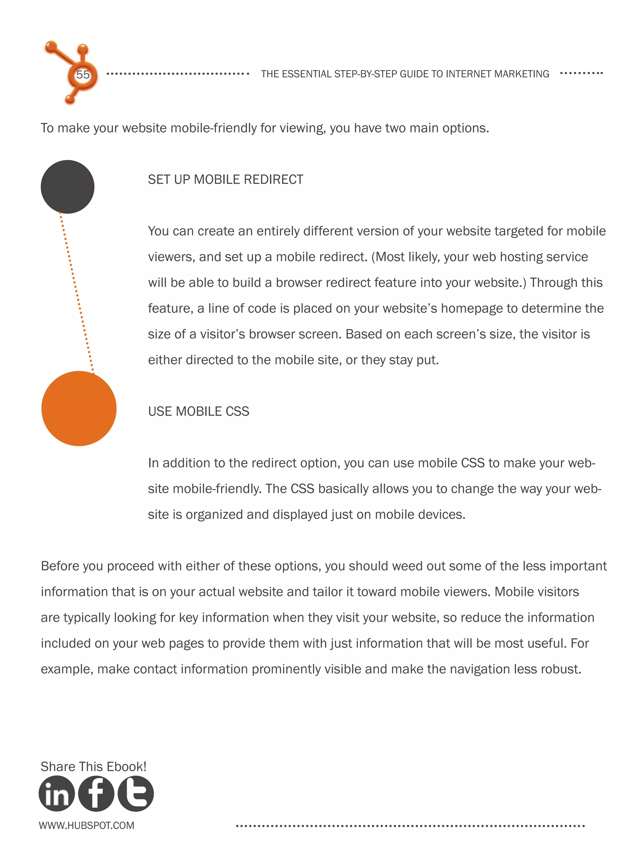 55                                the essential step-by-step guide to internet marketing




To make your website mobile-friendly for viewing, you have two main options.


                    set up mobile redirect


                    You can create an entirely different version of your website targeted for mobile
                    viewers, and set up a mobile redirect. (Most likely, your web hosting service
                    will be able to build a browser redirect feature into your website.) Through this
                    feature, a line of code is placed on your website’s homepage to determine the
                    size of a visitor’s browser screen. Based on each screen’s size, the visitor is
                    either directed to the mobile site, or they stay put.


                    Use Mobile CSS


                    In addition to the redirect option, you can use mobile CSS to make your web-
                    site mobile-friendly. The CSS basically allows you to change the way your web-
                    site is organized and displayed just on mobile devices.


Before you proceed with either of these options, you should weed out some of the less important
information that is on your actual website and tailor it toward mobile viewers. Mobile visitors
are typically looking for key information when they visit your website, so reduce the information
included on your web pages to provide them with just information that will be most useful. For
example, make contact information prominently visible and make the navigation less robust.




Share This Ebook!



www.Hubspot.com
 