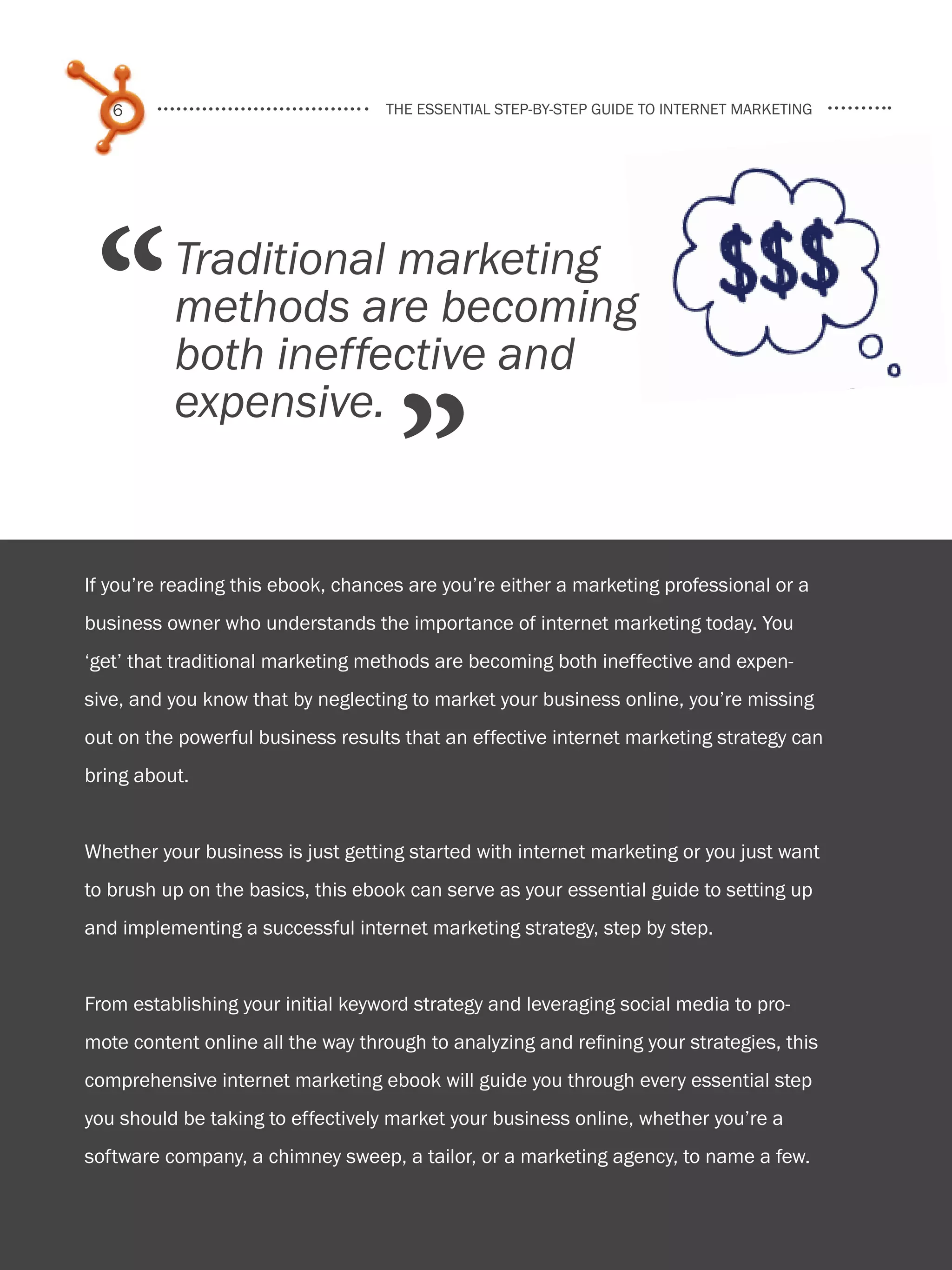 6                               the essential step-by-step guide to internet marketing




    “       Traditional marketing
            methods are becoming
            both ineffective and

                                       ”
            expensive.


  If you’re reading this ebook, chances are you’re either a marketing professional or a
  business owner who understands the importance of internet marketing today. You
  ‘get’ that traditional marketing methods are becoming both ineffective and expen-
  sive, and you know that by neglecting to market your business online, you’re missing
  out on the powerful business results that an effective internet marketing strategy can
  bring about.


  Whether your business is just getting started with internet marketing or you just want
  to brush up on the basics, this ebook can serve as your essential guide to setting up
  and implementing a successful internet marketing strategy, step by step.


  From establishing your initial keyword strategy and leveraging social media to pro-
  mote content online all the way through to analyzing and refining your strategies, this
  comprehensive internet marketing ebook will guide you through every essential step
  you should be taking to effectively market your business online, whether you’re a
Share This Ebook!
  software company, a chimney sweep, a tailor, or a marketing agency, to name a few.


www.Hubspot.com
 