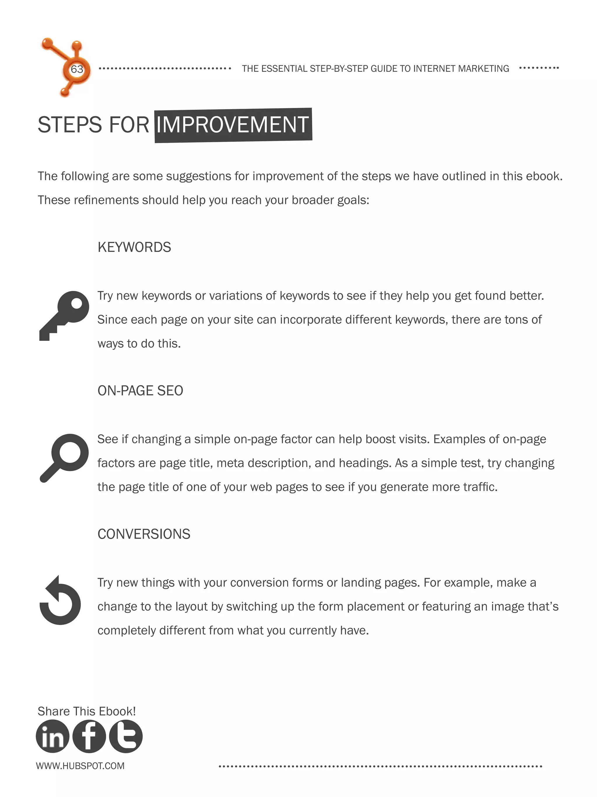 63                              the essential step-by-step guide to internet marketing




Steps for Improvement

The following are some suggestions for improvement of the steps we have outlined in this ebook.
These refinements should help you reach your broader goals:


          Keywords


          Try new keywords or variations of keywords to see if they help you get found better.

K         Since each page on your site can incorporate different keywords, there are tons of
          ways to do this.


          On-Page SEO


          See if changing a simple on-page factor can help boost visits. Examples of on-page

s         factors are page title, meta description, and headings. As a simple test, try changing
          the page title of one of your web pages to see if you generate more traffic.


          Conversions




1
          Try new things with your conversion forms or landing pages. For example, make a
          change to the layout by switching up the form placement or featuring an image that’s
          completely different from what you currently have.




Share This Ebook!



www.Hubspot.com
 